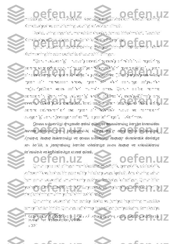 moddasiga   muvofiq,   “O`zbekiston   Respublikasida   O`zbekiston   Respublikasining
Konstitusiyasi va qonunlarning ustunligi so’zsiz tan olinadi. 
Davlat,  uning  organlari,  mansabdor   shaxslar,  jamoat   birlashmalari,  fuqarolar
Konstitusiya va qonunlarga muvofiq ish ko’radilar” dyeyilgan. 
Qonun   ustuvorligi   tushunchasining   mohiyati   Birinchi   Prezidentimiz   Islom
Karimovning bir qator asarlarida chuqur tahlil qilingan. 
“ Qonun ustuvorligi – huquqiy davlatning asosiy prinsipidir. U hayotning
barcha  sohalarida   qonunning  qat’iyan   hukmronligini   nazarda  tutadi.  Hyech
bir   davlat   organi,   hyech   bir   xo’jalik   yurituvchi   va   ijtimoiy   siyosiy   tashkilot,
hyech   bir   mansabdor   shaxs,   hyech   bir   kishi   qonunga   bo’ysunish
majburiyatidan   xalos   bo’lishi   mumkin   emas.   Qonun   oldida   hamma
barobardir.   Qonunning   ustuvorligi   shuni   bildiradiki,   asosiy   ijtimoiy   eng
avvalo,   iqtisodiy   munosabatlar   faqat   qonun   bilan   tartibga   solinadi,   uning
barcha   qatnashchilari   esa   hyech   bir   istisnosiz   huquq   va   normalarni
buzganligi uchun javobgar bo’ladi” 3
,  -  dyeb ta’riflaydi ,  -   I.Karimov.  
Qonun ustuvorligi dyeganda qabul qilingan qonunlarning barcha tomonidan
hurmat   qilinishi,   ijrosi   ta’minlanishi,   ularga   qat’iy   amal   qilish   tushuniladi.
Ayniqsa,   huquq   hukmronligi   va   qonun   ustuvorligi   huquqiy   demokratik   davlatga
xos   bo’lib,   u   jamiyatning   barcha   sohalariga   inson   huquq   va   erkinliklarini
ta’minlash va kafolatlashga xizmat qiladi .
Qonun oyoq osti qilingan mamlakatda talon-t o rojlik, tyengsizlik, adolatsizlik,
zo’ravonlik va boshqa bir qator salbiy holatlar yuzaga kyeladi. Ana shuning uchun
ham qonun ustuvorligi umuminsoniy qadriyat darajasiga ko’tarilgan. Qonun bilan
yashashni   millat   vakillarining   dunyoqarashiga   aylanishiga   erishish ,   milliy
rivojlanishning muhim yo’nalishini tashkil qiladi. 
Qonunning   ustuvorligi   har   qanday   davlat   va   jamiyat   hayotining   muqaddas
tamoyillaridan biridir. Qonunga og’ishmay itoat etilgan jamiyatdagina demokratiya
3
  Каримов   И.А.   Ўзбекистон   миллий   исти лол,   и тисод,   сиёсат,   мафкура.қ қ
1-жилд. –Т.: Ўзбекистон, 1996.
 -Б.321.  