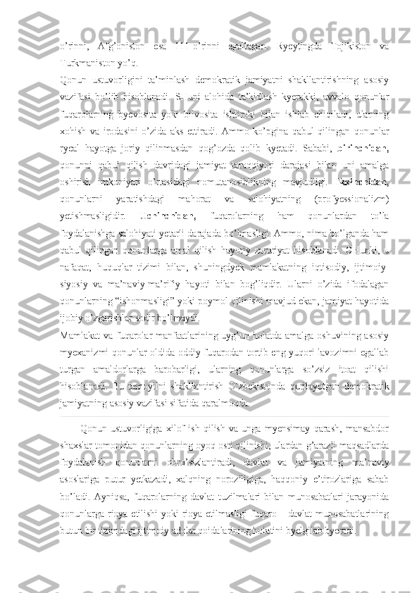 o’rinni,   Afg’oniston   esa   111-o’rinni   egallagan.   Ryeytingda   Tojikiston   va
Turkmaniston yo’q.  
Qonun   ustuvorligini   ta’minlash   demokratik   jamiyatni   shakllantirishning   asosiy
vazifasi   bo’lib   hisoblanadi.   SHuni   alohida   ta’kidlash   kyerakki,   avvalo   qonunlar
fuqarolarning   byevosita   yoki   bilvosita   ishtiroki   bilan   ishlab   chiqiladi,   ularning
xohish   va   irodasini   o’zida   aks   ettiradi.   Ammo   ko’pgina   qabul   qilingan   qonunlar
ryeal   hayotga   joriy   qilinmasdan   qog’ozda   qolib   kyetadi.   Sababi,   birinchidan,
qonunni   qabul   qilish   davridagi   jamiyat   taraqqiyoti   darajasi   bilan   uni   amalga
oshirish   imkoniyati   o’rtasidagi   nomutanosiblikning   mavjudligi.   Ikkinchidan,
qonunlarni   yaratishdagi   mahorat   va   salohiyatning   (profyessionalizm)
yetishmasligidir.   Uchinchidan,   fuqarolarning   ham   qonunlardan   to’la
foydalanishga salohiyati yetarli darajada bo’lmasligi. Ammo, nima bo’lganda ham
qabul   qilingan   qonunlarga   amal   qilish   hayotiy   zaruriyat   hisoblanadi.   CHunki,   u
nafaqat,   huquqlar   tizimi   bilan,   shuningdyek   mamlakatning   iqtisodiy,   ijtimoiy-
siyosiy   va   ma’naviy-ma’rifiy   hayoti   bilan   bog’liqdir.   Ularni   o’zida   ifodalagan
qonunlarning “ishonmasligi” yoki poymol qilinishi mavjud ekan, jamiyat hayotida
ijobiy o’zgarishlar sodir bo’lmaydi. 
Mamlakat  va fuqarolar  manfaatlarining uyg’un holatda amalga oshuvining  asosiy
myexanizmi qonunlar oldida oddiy fuqarodan tortib eng yuqori lavozimni egallab
turgan   amaldorlarga   barobarligi,   ularning   qonunlarga   so’zsiz   itoat   qilishi
hisoblanadi.   Bu   tamoyilni   shakllantirish   O`zbekistonda   qurilayotgan   demokratik
jamiyatning asosiy vazifasi sifatida qaralmoqda. 
Qonun   ustuvorligiga   xilof   ish   qilish   va   unga   myensimay   qarash,   mansabdor
shaxslar tomonidan qonunlarning oyoq osti qilinishi, ulardan g’arazli maqsadlarda
foydalanish   qonunlarni   obro’sizlantiradi,   davlat   va   jamiyatning   ma’naviy
asoslariga   putur   yetkazadi,   xalqning   noroziligiga,   haqqoniy   e’tirozlariga   sabab
bo’ladi.   Ayniqsa,   fuqarolarning   davlat   tuzilmalari   bilan   munosabatlari   jarayonida
qonunlarga rioya etilishi  yoki rioya etilmasligi  fuqaro – davlat munosabatlarining
butun bir tizimdagi ijtimoiy adolat qoidalarining holatini byelgilab byeradi.  