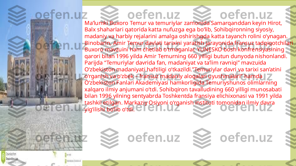 Ma’lumki Buxoro Temur va temuriylar zamonida Samarqanddan keyin Hirot, 
Balx shaharlari qatorida katta nufuzga ega bo‘lib, Sohibqironning siyosiy, 
madaniy va harbiy rejalarini amalga oshirishgda katta tayanch rolini o‘ynagan. 
Binobarin, Amir Temur davlati tarixini yaratish jarayonida fransuz tadqiqotchilari 
Buxoro mavzuini ham chetlab o‘tmaganlar. YUNESKO bosh konfrensiyasining 
qarori bilan 1996 yilda Amir Temurning 660 yilligi butun dunyoda nishonlandi. 
Parijda “Temuriylar davrida fan, madaniyat va ta’lim ravniqi” mavzuida 
O‘zbekiston madaniyati haftiligi o‘tkazildi.”Temuriylar davri va tarixi san’atini 
o‘rganish va o‘zbek – fransuz madaniy aloqalari uyushmalari” hamda 
O‘zbekiston Fanlari Akademiyasi hamkorligida Temuriyshunos olimlarning 
xalqaro ilmiy anjumani o‘tdi. Sohibqiron tavalludining 660 yilligi munosabati 
bilan 1996 yilning sentyabrda Toshkentda fransiya elichixonasi va 1991 yilda 
tashkil etilgan. Markaziy Osiyoni o‘rganish instituti tomonidan ilmiy davra 
yig‘ilishi bo‘lib o‘tdi. 