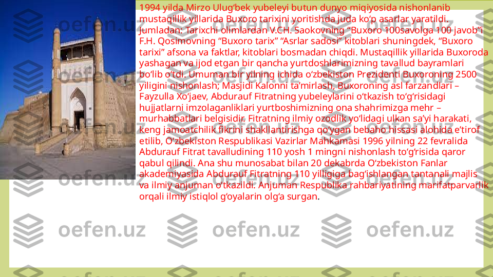 1994 yilda Mirzo Ulug‘bek yubeleyi butun dunyo miqiyosida nishonlanib 
mustaqillik yillarida Buxoro tarixini yoritishda juda ko‘p asarlar yaratildi. 
Jumladan: Tarixchi olimlardan V.CH. Saokovning “Buxoro 100savolga 100 javob”i 
F.H. Qosimovning “Buxoro tarix” “Asrlar sadosi” kitoblari shuningdek, “Buxoro 
tarixi” afsona va faktlar, kitoblari bosmadan chiqdi. Mustaqillik yillarida Buxoroda 
yashagan va ijod etgan bir qancha yurtdoshlarimizning tavallud bayramlari 
bo‘lib o‘tdi. Umuman bir yilning ichida o‘zbekiston Prezidenti Buxoroning 2500 
yiligini nishonlash; Masjidi Kalonni ta’mirlash, Buxoroning asl farzandlari – 
Fayzulla Xo‘jaev, Abdurauf Fitratning yubeleylarini o‘tkazish to‘g‘risidagi 
hujjatlarni imzolaganliklari yurtboshimizning ona shahrimizga mehr – 
murhabbatlari belgisidir. Fitratning ilmiy ozodlik yo‘lidagi ulkan sa’yi harakati, 
keng jamoatchilik fikrini shakllantirishga qo‘ygan bebaho hissasi alohida e’tirof 
etilib, O‘zbekiston Respublikasi Vazirlar Mahkamasi 1996 yilning 22 fevralida 
Abdurauf Fitrat tavalludining 110 yosh 1 mingni nishonlash to‘g‘risida qaror 
qabul qilindi. Ana shu munosabat bilan 20 dekabrda O‘zbekiston Fanlar 
akademiyasida Abdurauf Fitratning 110 yilligiga bag‘ishlangan tantanali majlis 
va ilmiy anjuman o‘tkazildi. Anjuman Respublika rahbariyatining marifatparvarlik 
orqali ilmiy istiqlol g‘oyalarin olg‘a surgan .  