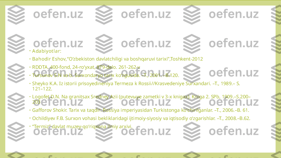 •
Adabiy ot lar: 
•
Bahodir Eshov, “Oʻzbekiston davlatchiligi va boshqaruvi tarixi”,Toshkent-2012
•
RDDTA. 400-fond, 24-roʻyxat, 879-delo. 261-262-v
•
Tursunov S.N va b. Surxondaryo tarix koʻzgusida. –T., 2001. –B.120.
•
Sheyko K.A. Iz istorii prisoyedineniya Termeza k Rossii//Krasvedeniye Surxandari. –T., 1989.– S. 
121–122.
•
Logofet D.N. Na granitsax Sredney Azii (putev ы ye zametki v 3-x knigax). Kniga 2. SPb, 1909.–S.200–
203
•
Gafforov Shokir. Tarix va taqdir: Rossiya imperiyasidan Turkistonga koʻchirilganlar. –T., 2006.–B. 61.
•
Ochildiyev F.B. Surxon vohasi bekliklaridagi ijtimoiy-siyosiy va iqtisodiy oʻzgarishlar. –T., 2008.–B.62.
•
“ Termiz” davlat muzey-qoʻriqxona ilmiy arxivi. 