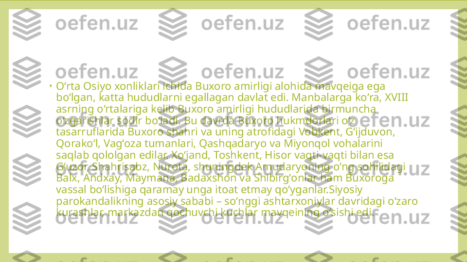 •
Oʻrta Osiyo xonliklari ichida Buxoro amirligi alohida mavqeiga ega 
boʻlgan, katta hududlarni egallagan davlat edi. Manbalarga koʻra, XVIII 
asrning oʻrtalariga kelib Buxoro amirligi hududlarida birmuncha 
oʻzgarishlar sodir boʻladi. Bu davrda Buxoro hukmdorlari oʻz 
tasarruflarida Buxoro shahri va uning atrofidagi Vobkent, Gʻijduvon, 
Qorakoʻl, Vagʻoza tumanlari, Qashqadaryo va Miyonqol vohalarini 
saqlab qololgan edilar. Xoʻjand, Toshkent, Hisor vaqti-vaqti bilan esa 
Gʻuzor, Shahrisabz, Nurota, shuningdek Amudaryoning oʻng sohilidagi 
Balx, Andxay, Maymana, Badaxshon va Shibirgʻonlar ham Buxoroga 
vassal boʻlishiga qaramay unga itoat etmay qoʻyganlar.Siyosiy 
parokandalikning asosiy sababi – soʻnggi ashtarxoniylar davridagi oʻzaro 
kurashlar, markazdan qochuvchi kuchlar mavqeining oʻsishi edi. 