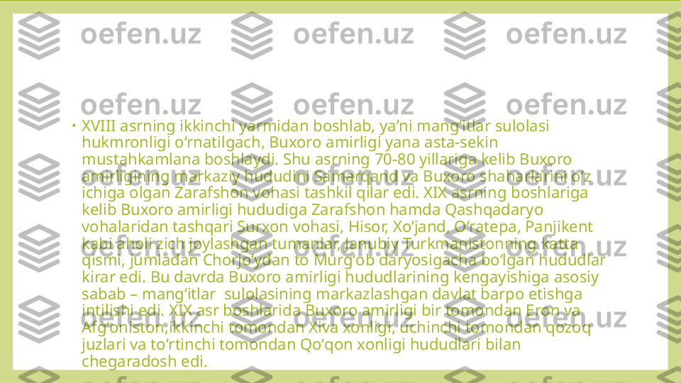 •
XVIII asrning ikkinchi yarmidan boshlab, yaʼni mangʻitlar sulolasi 
hukmronligi oʻrnatilgach, Buxoro amirligi yana asta-sekin 
mustahkamlana boshlaydi. Shu asrning 70-80 yillariga kelib Buxoro 
amirligining markaziy hududini Samarqand va Buxoro shaharlarini oʻz 
ichiga olgan Zarafshon vohasi tashkil qilar edi. XIX asrning boshlariga 
kelib Buxoro amirligi hududiga Zarafshon hamda Qashqadaryo 
vohalaridan tashqari Surxon vohasi, Hisor, Xoʻjand, Oʻratepa, Panjikent 
kabi aholi zich joylashgan tumanlar, Janubiy Turkmanistonning katta 
qismi, jumladan Chorjoʻydan to Murgʻob daryosigacha boʻlgan hududlar 
kirar edi. Bu davrda Buxoro amirligi hududlarining kengayishiga asosiy 
sabab – mangʻitlar  sulolasining markazlashgan davlat barpo etishga 
intilishi edi. XIX asr boshlarida Buxoro amirligi bir tomondan Eron va 
Afgʻoniston,ikkinchi tomondan Xiva xonligi, uchinchi tomondan qozoq 
juzlari va toʻrtinchi tomondan Qoʻqon xonligi hududlari bilan 
chegaradosh edi. 