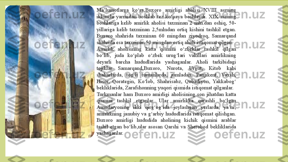 Ma lumotlarga  ko ra,Buxoro  amirligi  aholisi  XVIII  asrning ʼ ʻ
ikkinchi  yarmidan  boshlab  tez  ko paya  boshlaydi.  XIX  asrning 	
ʻ
boshlariga  kelib  amirlik  aholisi  taxminan  2  mln.dan  oshiq,  50-
yillariga  kelib  taxminan  2,5mlndan  ortiq  kishini  tashkil  etgan. 
Buxoro  shahrida  taxminan  60  mingdan  ziyodroq,  Samarqand 
shahrida esa taxminan 50 mingdan ortiq aholi istiqomat qilgan.
Amirlik  aholisining  katta  qismini  o zbeklar  tashkil  qilgan 	
ʻ
bo lib,  juda  ko plab  o zbek  urug lari  vakillari  amirlikning 	
ʻ ʻ ʻ ʻ
deyarli  barcha  hududlarida  yashaganlar.  Aholi  tarkibidagi 
tojiklar  Samarqand,Buxoro,  Nurota,  Urgut,  Kitob  kabi 
shaharlarda,  tog li  tumanlarda,  jumladan,  Panjikent,  Vaxsh, 	
ʻ
Hisor,  Qorategin,  Ko lob,  Shahrisabz,  Qobadiyon,  Yakkabog  	
ʻ ʻ
bekliklarida, Zarafshonning yuqori qismida istiqomat qilganlar.
Turkmanlar  ham  Buxoro  amirligi  aholisining  son  jihatdan  katta 
qismini  tashkil  etganlar.  Ular  amirlikka  qarashli  bo lgan 	
ʻ
Amudaryoning  ikki  qirg og ida  joylashgan  yerlarda,  ya ni, 	
ʻ ʻ ʼ
amirlikning  janubiy  va  g arbiy  hududlarida  istiqomat  qilishgan. 	
ʻ
Buxoro  amirligi  hududida  aholining  kichik  qismini  arablar 
tashil  etgan  bo lib,ular  asosan  Qarshi  va  Sherobod  bekliklarida 	
ʻ
yashaganlar. 