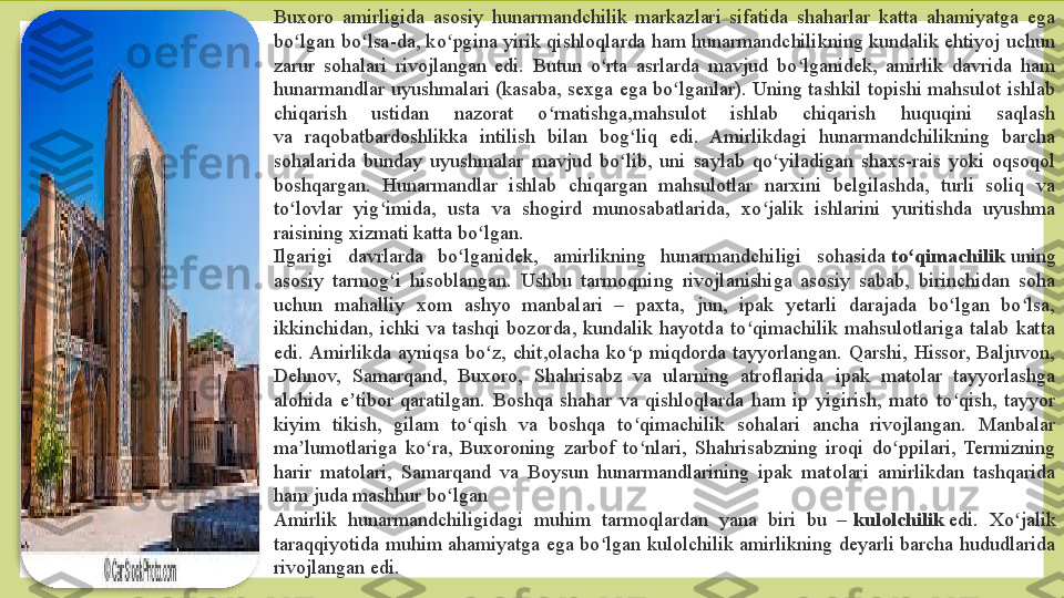 Buxoro  amirligida  asosiy  hunarmandchilik  markazlari  sifatida  shaharlar  katta  ahamiyatga  ega 
bo lgan bo lsa-da, ko pgina  yirik qishloqlarda  ham  hunarmandchilikning kundalik ehtiyoj uchun ʻ ʻ ʻ
zarur  sohalari  rivojlangan  edi.  Butun  o rta  asrlarda  mavjud  bo lganidek,  amirlik  davrida  ham 	
ʻ ʻ
hunarmandlar  uyushmalari  (kasaba,  sexga  ega bo lganlar). Uning  tashkil  topishi mahsulot  ishlab 	
ʻ
chiqarish  ustidan  nazorat  o rnatishga,mahsulot  ishlab  chiqarish  huquqini  saqlash	
ʻ
va  raqobatbardoshlikka  intilish  bilan  bog liq  edi.  Amirlikdagi  hunarmandchilikning  barcha 	
ʻ
sohalarida  bunday  uyushmalar  mavjud  bo lib,  uni  saylab  qo yiladigan  shaxs-rais  yoki  oqsoqol 
ʻ ʻ
boshqargan.  Hunarmandlar  ishlab  chiqargan  mahsulotlar  narxini  belgilashda,  turli  soliq  va 
to lovlar  yig imida,  usta  va  shogird  munosabatlarida,  xo jalik  ishlarini  yuritishda  uyushma 	
ʻ ʻ ʻ
raisining xizmati katta bo lgan.	
ʻ
Ilgarigi  davrlarda  bo lganidek,  amirlikning  hunarmandchiligi  sohasida	
 	ʻ to qimachilik 	ʻ uning 
asosiy  tarmog i  hisoblangan.  Ushbu  tarmoqning  rivojlanishiga  asosiy  sabab,  birinchidan  soha 	
ʻ
uchun  mahalliy  xom  ashyo  manbalari  –  paxta,  jun,  ipak  yetarli  darajada  bo lgan  bo lsa, 	
ʻ ʻ
ikkinchidan,  ichki  va  tashqi  bozorda,  kundalik  hayotda  to qimachilik  mahsulotlariga  talab  katta 	
ʻ
edi. Amirlikda  ayniqsa  bo z,  chit,olacha  ko p  miqdorda  tayyorlangan.  Qarshi,  Hissor,  Baljuvon, 	
ʻ ʻ
Dehnov,  Samarqand,  Buxoro,  Shahrisabz  va  ularning  atroflarida  ipak  matolar  tayyorlashga 
alohida  e tibor  qaratilgan.  Boshqa  shahar  va  qishloqlarda  ham  ip  yigirish,  mato  to qish,  tayyor 	
ʼ ʻ
kiyim  tikish,  gilam  to qish  va  boshqa  to qimachilik  sohalari  ancha  rivojlangan.  Manbalar 	
ʻ ʻ
ma lumotlariga  ko ra,  Buxoroning  zarbof  to nlari,  Shahrisabzning  iroqi  do ppilari,  Termizning 	
ʼ ʻ ʻ ʻ
harir  matolari,  Samarqand  va  Boysun  hunarmandlarining  ipak  matolari  amirlikdan  tashqarida 
ham juda mashhur bo lgan	
ʻ
Amirlik  hunarmandchiligidagi  muhim  tarmoqlardan  yana  biri  bu  –	
  kulolchilik  edi.  Xo jalik 	ʻ
taraqqiyotida muhim ahamiyatga  ega bo lgan  kulolchilik  amirlikning deyarli barcha  hududlarida 	
ʻ
rivojlangan edi.   