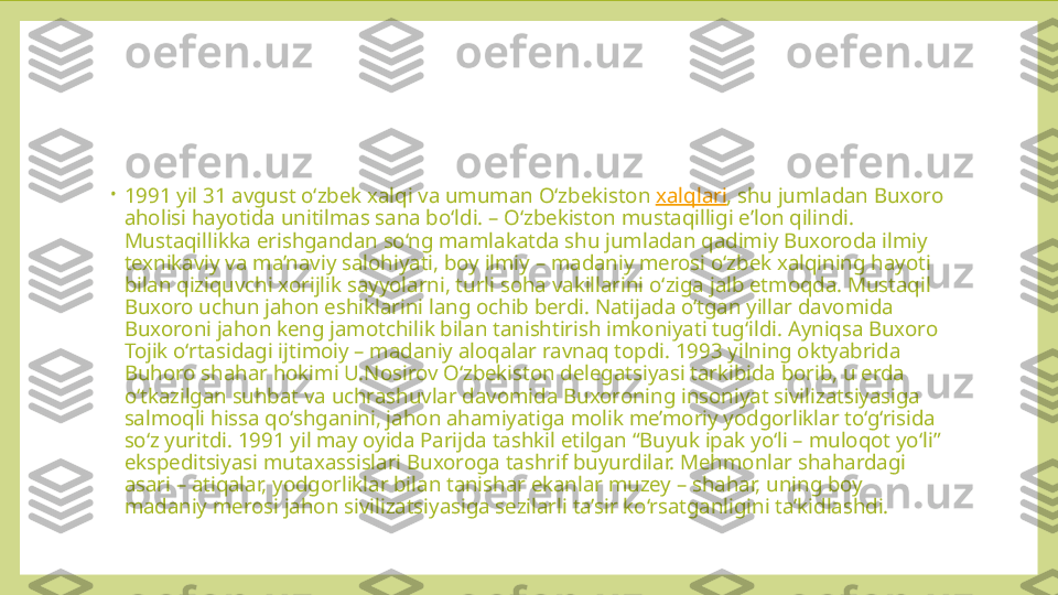 •
1991 yil 31 avgust o‘zbek xalqi va umuman O‘zbekiston  xalqlari , shu jumladan Buxoro 
aholisi hayotida unitilmas sana bo‘ldi. – O‘zbekiston mustaqilligi e’lon qilindi. 
Mustaqillikka erishgandan so‘ng mamlakatda shu jumladan qadimiy Buxoroda ilmiy 
texnikaviy va ma’naviy salohiyati, boy ilmiy – madaniy merosi o‘zbek xalqining hayoti 
bilan qiziquvchi xorijlik sayyolarni, turli soha vakillarini o‘ziga jalb etmoqda. Mustaqil 
Buxoro uchun jahon eshiklarini lang ochib berdi. Natijada o‘tgan yillar davomida 
Buxoroni jahon keng jamotchilik bilan tanishtirish imkoniyati tug‘ildi. Ayniqsa Buxoro 
Tojik o‘rtasidagi ijtimoiy – madaniy aloqalar ravnaq topdi. 1993 yilning oktyabrida 
Buhoro shahar hokimi U.Nosirov O‘zbekiston delegatsiyasi tarkibida borib, u erda 
o‘tkazilgan suhbat va uchrashuvlar davomida Buxoroning insoniyat sivilizatsiyasiga 
salmoqli hissa qo‘shganini, jahon ahamiyatiga molik me’moriy yodgorliklar to‘g‘risida 
so‘z yuritdi. 1991 yil may oyida Parijda tashkil etilgan “Buyuk ipak yo‘li – muloqot yo‘li” 
ekspeditsiyasi mutaxassislari Buxoroga tashrif buyurdilar. Mehmonlar shahardagi 
asari – atiqalar, yodgorliklar bilan tanishar ekanlar muzey – shahar, uning boy 
madaniy merosi jahon sivilizatsiyasiga sezilarli ta’sir ko‘rsatganligini ta’kidlashdi. 