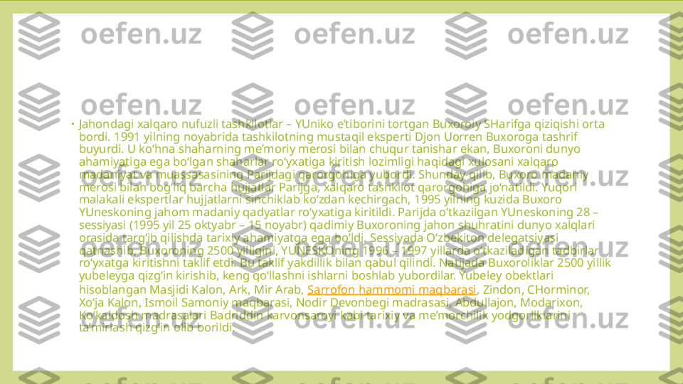 •
Jahondagi xalqaro nufuzli tashkilotlar – YUniko e’tiborini tortgan Buxoroiy SHarifga qiziqishi orta 
bordi. 1991 yilning noyabrida tashkilotning mustaqil eksperti Djon Uorren Buxoroga tashrif 
buyurdi. U ko‘hna shaharning me’moriy merosi bilan chuqur tanishar ekan, Buxoroni dunyo 
ahamiyatiga ega bo‘lgan shaharlar ro‘yxatiga kiritish lozimligi haqidagi xulosani xalqaro 
madaniyat va muassasasining Parijdagi qarorgohiga yubordi. Shunday qilib, Buxoro madaniy 
merosi bilan bog‘liq barcha hujjatlar Parijga, xalqaro tashkilot qarorgohiga jo‘natildi. Yuqori 
malakali ekspertlar hujjatlarni sinchiklab ko‘zdan kechirgach, 1995 yilning kuzida Buxoro 
YUneskoning jahom madaniy qadyatlar ro‘yxatiga kiritildi. Parijda o‘tkazilgan YUneskoning 28 – 
sessiyasi (1995 yil 25 oktyabr – 15 noyabr) qadimiy Buxoroning jahon shuhratini dunyo xalqlari 
orasida targ‘ib qilishda tarixiy ahamiyatga ega bo‘ldi. Sessiyada O‘zbekiton delegatsiyasi 
qatnashib, Buxoroning 2500 yilligini, YUNESKOning 1996 – 1997 yillarda o‘tkaziladigan tadbirlar 
ro‘yxatga kiritishni taklif etdi. Bu taklif yakdillik bilan qabul qilindi. Natijada Buxoroliklar 2500 yillik 
yubeleyga qizg‘in kirishib, keng qo‘llashni ishlarni boshlab yubordilar. Yubeley obektlari 
hisoblangan Masjidi Kalon, Ark, Mir Arab,  Sarrofon hammomi maqbarasi , Zindon, CHorminor, 
Xo‘ja Kalon, Ismoil Samoniy maqbarasi, Nodir Devonbegi madrasasi, Abdullajon, Modarixon, 
Ko‘kaldosh madrasalari Badriddin karvonsaroyi kabi tarixiy va me’morchilik yodgorliklarini 
ta’mirlash qizg‘in olib borildi. 