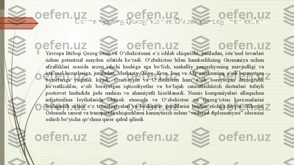 Germaniyaning Qozog‘iston va O‘zbekistondagi manfaatlari

Yevropa  Ittifoqi  Qozog iston  va  O zbekistonni  o z  ishlab  chiqarishi,  jumladan,  iste mol  tovarlari ʻ ʻ ʻ ʼ
uchun  potentsial  maydon  sifatida  ko radi.  O‘zbekiston  bilan  hamkorlikning  Germaniya  uchun 	
ʻ
afzalliklari  orasida  arzon  ishchi  kuchiga  ega  bo‘lish,  mahalliy  xomashyoning  mavjudligi  va 
iste’mol  bozorlariga,  jumladan,  Markaziy  Osiyo,  Eron,  Iroq  va Afg‘onistonning  o‘sib  borayotgan 
bozorlariga  yaqinlik  kiradi.  Ozarbayjon  va  O‘zbekiston  ham  o‘sib  borayotgan  demografik 
ko‘rsatkichlar,  o‘sib  borayotgan  iqtisodiyotlar  va  bo‘lajak  sanoatlashtirish  dasturlari  tufayli 
postsovet  hududida  juda  muhim  va  ahamiyatli  hisoblanadi.  Nemis  kompaniyalari  allaqachon 
infratuzilma  loyihalarida  ishtirok  etmoqda  va  O‘zbekiston  va  Qozog‘iston  korxonalarini 
boshqarish  uchun  o‘z  texnologiyalari  va  boshqaruv  guruhlarini  taqdim  etishga  tayyor.  Nihoyat, 
Ostonada sanoat va transportda chiqindilarni kamaytirish uchun “vodorod diplomatiyasi” idorasini 
ochish bo‘yicha qo‘shma qaror qabul qilindi.              