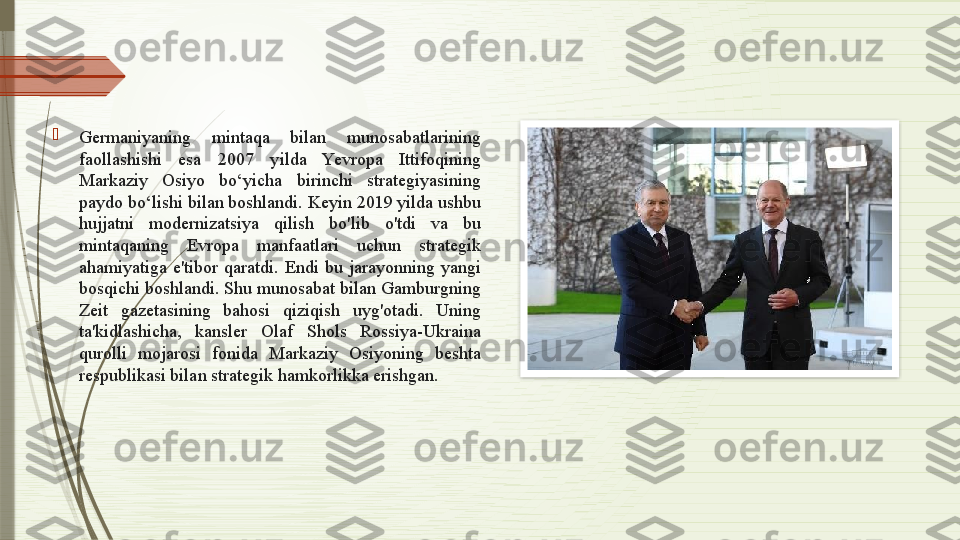 
Germaniyaning  mintaqa  bilan  munosabatlarining 
faollashishi  esa  2007  yilda  Yevropa  Ittifoqining 
Markaziy  Osiyo  bo‘yicha  birinchi  strategiyasining 
paydo bo‘lishi bilan boshlandi. Keyin 2019 yilda ushbu 
hujjatni  modernizatsiya  qilish  bo'lib  o'tdi  va  bu 
mintaqaning  Evropa  manfaatlari  uchun  strategik 
ahamiyatiga  e'tibor  qaratdi.  Endi  bu  jarayonning  yangi 
bosqichi boshlandi. Shu munosabat bilan Gamburgning 
Zeit  gazetasining  bahosi  qiziqish  uyg'otadi.  Uning 
ta'kidlashicha,  kansler  Olaf  Shols  Rossiya-Ukraina 
qurolli  mojarosi  fonida  Markaziy  Osiyoning  beshta 
respublikasi bilan strategik hamkorlikka erishgan.               