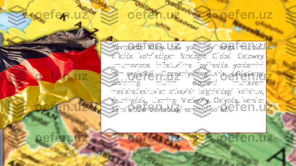 
Yevropada  Xitoy  Ipak  yo‘li  loyihasiga  muqobil 
sifatida  ko‘riladigan  Strategie  Global  Gateway 
umumevropa  infratuzilma  loyihasida  yordamini 
ham  anglatadi  .  Germaniyaning  ushbu  davlatlarga 
ta'sirining  muhim  elementi  muntazam 
maslahatlashuvlar  o'tkazish  to'g'risidagi  kelishuv, 
shuningdek,  ularning  Markaziy  Osiyoda  kansler 
Scholz bilan navbatdagi sammiti bo'ladi.               