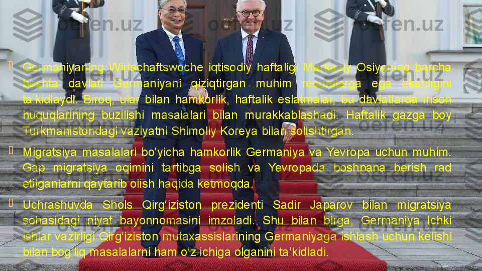 
Germaniyaning  Wirtschaftswoche  iqtisodiy  haftaligi  Markaziy  Osiyoning  barcha 
beshta  davlati  Germaniyani  qiziqtirgan  muhim  resurslarga  ega  ekanligini 
ta’kidlaydi.  Biroq,  ular  bilan  hamkorlik,  haftalik  eslatmalar,  bu  davlatlarda  inson 
huquqlarining  buzilishi  masalalari  bilan  murakkablashadi.  Haftalik  gazga  boy 
Turkmanistondagi vaziyatni Shimoliy Koreya bilan solishtirgan.

Migratsiya  masalalari  bo'yicha  hamkorlik  Germaniya  va  Yevropa  uchun  muhim. 
Gap  migratsiya  oqimini  tartibga  solish  va  Yevropada  boshpana  berish  rad 
etilganlarni qaytarib olish haqida ketmoqda.

Uchrashuvda  Shols  Qirg‘iziston  prezidenti  Sadir  Japarov  bilan  migratsiya 
sohasidagi  niyat  bayonnomasini  imzoladi.  Shu  bilan  birga,  Germaniya  Ichki 
ishlar vazirligi Qirg‘iziston mutaxassislarining Germaniyaga ishlash uchun kelishi 
bilan bog‘liq masalalarni ham o‘z ichiga olganini ta’kidladi.              