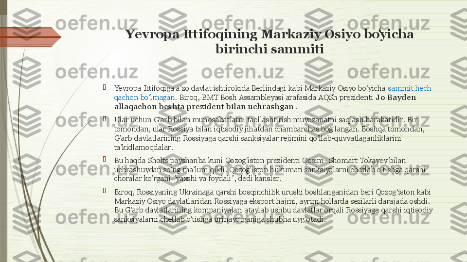 Yevropa Ittifoqining Markaziy Osiyo boyicha ʻ
birinchi sammiti

Yevropa Ittifoqiga a’zo davlat ishtirokida Berlindagi kabi Markaziy Osiyo bo‘yicha  sammit hech 
qachon bo‘lmagan.  Biroq, BMT Bosh Assambleyasi arafasida AQSh prezidenti  Jo Bayden 
allaqachon beshta prezident bilan uchrashgan  .

Ular uchun G'arb bilan munosabatlarni faollashtirish muvozanatni saqlash harakatidir. Bir 
tomondan, ular Rossiya bilan iqtisodiy jihatdan chambarchas bog'langan. Boshqa tomondan, 
G'arb davlatlarining Rossiyaga qarshi sanksiyalar rejimini qo'llab-quvvatlaganliklarini 
ta'kidlamoqdalar.

Bu haqda Sholts payshanba kuni Qozog‘iston prezidenti Qosim- Shomart Tokayev bilan 
uchrashuvdan so‘ng ma’lum qildi. Qozog'iston hukumati sanksiyalarni chetlab o'tishga qarshi 
choralar ko'rgani "yaxshi va foydali", dedi kansler.

Biroq, Rossiyaning Ukrainaga qarshi bosqinchilik urushi boshlanganidan beri Qozog‘iston kabi 
Markaziy Osiyo davlatlaridan Rossiyaga eksport hajmi, ayrim hollarda sezilarli darajada oshdi. 
Bu G‘arb davlatlarining kompaniyalari ataylab ushbu davlatlar orqali Rossiyaga qarshi iqtisodiy 
sanksiyalarni chetlab o‘tishga urinayotganiga shubha uyg‘otadi.              