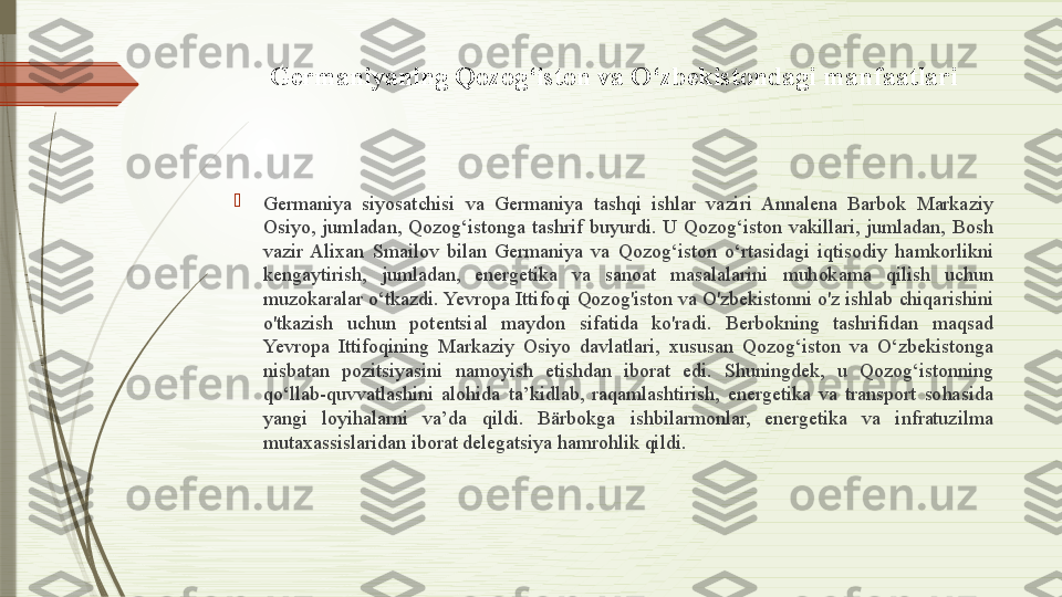 Germaniyaning Qozog‘iston va O‘zbekistondagi manfaatlari

Germaniya  siyosatchisi  va  Germaniya  tashqi  ishlar  vaziri  Annalena  Barbok  Markaziy 
Osiyo,  jumladan,  Qozog‘istonga  tashrif  buyurdi.  U  Qozog‘iston  vakillari,  jumladan,  Bosh 
vazir  Alixan  Smailov  bilan  Germaniya  va  Qozog‘iston  o‘rtasidagi  iqtisodiy  hamkorlikni 
kengaytirish,  jumladan,  energetika  va  sanoat  masalalarini  muhokama  qilish  uchun 
muzokaralar o‘tkazdi. Yevropa Ittifoqi Qozog'iston va O'zbekistonni o'z ishlab chiqarishini 
o'tkazish  uchun  potentsial  maydon  sifatida  ko'radi.  Berbokning  tashrifidan  maqsad 
Yevropa  Ittifoqining  Markaziy  Osiyo  davlatlari,  xususan  Qozog‘iston  va  O‘zbekistonga 
nisbatan  pozitsiyasini  namoyish  etishdan  iborat  edi.  Shuningdek,  u  Qozog‘istonning 
qo‘llab-quvvatlashini  alohida  ta’kidlab,  raqamlashtirish,  energetika  va  transport  sohasida 
yangi  loyihalarni  va’da  qildi.  Bärbokga  ishbilarmonlar,  energetika  va  infratuzilma 
mutaxassislaridan iborat delegatsiya hamrohlik qildi.              