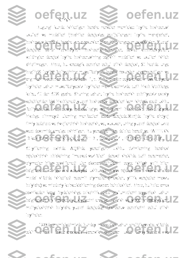 Kirish
Bugungi   kunda   ishlatilgan   barcha   narsalar   mamlakat   loyiha   boshqaruvi
usullari   va   modellari   ijrochilar   darajasiga   mo'ljallangan:   loyiha   menejerlari,
boshqaruv jamoasi, barcha zarur resurslar bilan jihozlangan mutaxassislar. Yuqori
darajalar   uchun   iqtisodiyotni   boshqarish-tarmoqlar,   davlat   korporatsiyalari,
xoldinglar   darajasi-loyiha   boshqaruvining   tegishli   modellari   va   usullari   ishlab
chiqilmagan.   Biroq,   bu   strategik   qarorlar   qabul   qilish   darajasi,   50   haqida   unga
bog'liq%   loyiha   faoliyatining   muvaffaqiyati,   barcha   resurslar   unga   qaratilgan   va
eng muhim qarorlar qabul qilinadi. [1, p. 3] bu miqdor qayd etiladi muvaffaqiyatli
loyihalar   uchun   muvaffaqiyatsiz   loyihalar   mamlakatimizda   turli   hisob-kitoblarga
ko'ra,   40   dan   60%   gacha.   Shuning   uchun,   loyiha   boshqarish   qobiliyatsiz   asosiy
sabablaridan biri hisoblanadi,yuqori boshqaruv darajalari kam ishtirok etadi ushbu
faoliyatda   va   zamonaviy   metodologiya   va   loyihani   boshqarish   texnologiyasi
hisobga   olinmaydi   ularning   manfaatlari   etarli   darajada.Xorijda   loyiha   ehtiyoj
ilmiy-tadqiqot va rivojlantirish boshqarish, va, xususan, uning yuqori darajasi uzoq
vaqt davomida amalga oshirilgan. Bu yaratilganidan dalolat beradi va PATTERN
[2]kabi tizimlarning ishlashi, QUEST [3], TORQUE [4], PPB [5], PROFILE [6],
60-yillarning   oxirida   AQShda   yaratilgan.   Ushbu   tizimlarning   barchasi
rejalashtirish   ob'ektining   "maqsad-vazifalar"   daraxti   shaklida   turli   parametrlar,
qiymatlar   bilan   tavsiflanadi   ular   ekspert   baholarini   qayta   ishlash   yo'li   bilan
belgilanadi.   O'ziga   xos   xususiyati   ushbu   kompleks   rejalashtirish   sxemalari   bir
model   sifatida   ishlatiladi   raqamli   qiymatlar   (masalan,   yillik   xarajatlar   mavzu
bo'yicha) va miqdoriy ko'rsatkichlarning ekspert baholashlari. Biroq, bu holat emas
texnikadan   keng   foydalanishga   to'sqinlik   qiladi   ma'lumotlarni   tayyorlash   uchun
belgilangan   sinf   investitsiya   siyosatini   amalga   oshirish   va   yirik   innovatsiyalarni
moliyalashtirish   bo'yicha   yuqori   darajadagi   boshqaruv   qarorlarini   qabul   qilish
loyihalar.
  1978da   mamlakatimizda   bunday   maqsadlar   uchun   analitik   vosita   sifatida
taklif   qilindi   dastur-maqsadli   ierarxik   sxemalar   usuli   ilmiy-tadqiqot   va 