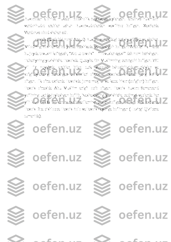 Buxorodan   alohida   mustaqil   podsholik   poytaxtiga   aylangan.   Iardonze   hukmdori
vardonhudot   arablar   uchun   Buxorxudotlardan   xavfliroq   bo’lgan.   Xasrlarda
Vardonze obod shahar edi.  
Tavois  (dastlabki nomi Arqud) Buxoro vohasidagi tarixiy viloyat va shahar.
Milodning  boshlarida bu  yerda otashkada   va otashgoh  bo’lgan.  Arablar   ilk  marta
bu joyda tovusni ko’rgach, “Zot-ut-tovois” – “Tovuslar egasi” deb nom berishgan.
Tabariyning yozishicha Tavoisda Qutayba ibn Muslimning qarorgohi bo’lgan. 730
yil   17   noyabrda   arablar   bilan   turk   xaqqoni   bshochiligida   turkiylar   va
so’g’diylarning   birlashgan   qo’shinlari   o’rtasida   Tavoisda   shiddatli   jang   bo’lib
o’tgan. Ilk o’rta asrlarda Tavoisda jome masjidi va katta hisor (qo’g’on) bo’lgan.
Tavois   o’rtasida   Abu   Musliim   arig’i   oqib   o’tgan.   Tavois   Buxoro-Samarqand
yo’lining ustida joylashgan bo’lib, Nashaxisning yozishicha qadimgi vaqlarda har
yili   kuz   faslida   10   kun   nuqsoli   mollarning   bazori   bo’lgan.   So’ngi   o’rta   asrlarda
Tavois  2 ta qishloqqa Tavois Bolo vaTavois Payonga bo’lingan (Hozirgi Qiziltepa
tumanida). 
  
