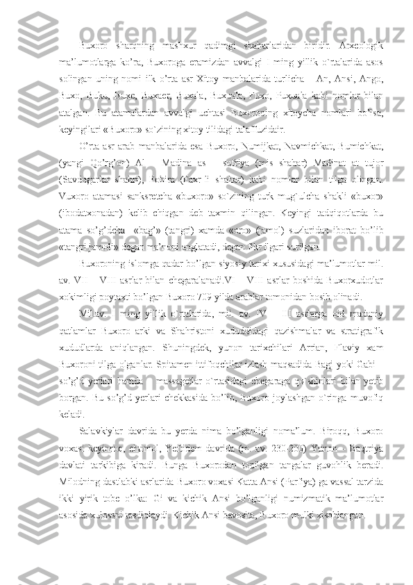 Buxoro   sharqning   mashxur   qadimgi   shaharlaridan   biridir.   Arxeologik
ma’lumotlarga   ko’ra,   Buxoroga   eramizdan   avvalgi   I   ming   yillik   o`rtalarida   asos
solingan   uning   nomi   ilk   o’rta   asr   Xitoy   manbalarida   turlicha   –   An,   Ansi,   Ango,
Buxo,   Buku,   Buxe,   Buxaer,   Buxala,   Buxuala,   Fuxo,   Puxuala   kabi   nomlar   bilan
atalgan.   Bu   atamalardan   avvalgi   uchtasi   Buxoroning   xitoycha   nomlari   bo’lsa,
keyingilari «Buxoro» so`zining xitoy tilidagi talaffuzidair.
O’rta   asr   arab   manbalarida   esa   Buxoro,   Numijkat,   Navmichkat,   Bumichkat,
(yangi   Qo’rg’on)   Al   –   Madina   as   –   sufriya   (mis   shahar)   Madinat   at   tujor
(Savdogarlar   shahri),   Fohira   (Faxr-li   shahar)   kabi   nomlar   bilan   tilga   olingan.
Vuxoro   atamasi   sanksretcha   «buxoro»   so`zining   turk   mug`ulcha   shakli   «buxor»
(ibodatxonadan)   kelib   chiqgan   deb   taxmin   qilingan.   Keyingi   tadqiqotlarda   bu
atama   so’g’dcha     «bag’»   (tangri)   xamda   «oro»   (jamol)   suzlaridan   iborat   bo’lib
«tangri jamoli» degan ma’noni anglatadi, degan fikr ilgari surilgan.
Buxoroning islomga qadar bo’lgan siyosiy tarixi xususidagi ma’lumotlar mil.
av.   VII   –   VIII   asrlar   bilan   chegaralanadi.VI   –   VIII   asrlar   boshida   Buxorxudotlar
xokimligi poytaxti bo’lgan Buxoro 709 yilda arablar tomonidan bosib olinadi.
Mil.av.   I   ming   yillik   o`rtalarida,   mil.   av.   IV   –   III   asrlarga   oid   madaniy
qatlamlar   Buxoro   arki   va   Shahristoni   xududdidagi   qazishmalar   va   stratigrafik
xududlarda   aniqlangan.   Shuningdek,   yunon   tarixchilari   Arrian,   Flaviy   xam
Buxoroni tilga olganlar. Spitamen ittifoqchilar izlash maqsadida Bagi yoki Gabi –
so’g’d   yerlari   hamda   –   massagetlar   o`rtasidagi   chegaraga   qo`shinlari   bilan   yetib
borgan.   Bu   so’g’d   yerlari   chekkasida   bo’lib,   Buxoro   joylashgan   o`ringa   muvofiq
keladi.
Salavkiylar   davrida   bu   yerda   nima   bo’lganligi   noma’lum.   Biroqq,   Buxoro
voxasi   keyinroq,   ehtimol,   Yeftidem   davrida   (m.   av.   230-200)   Yunon   –   Baqtriya
davlati   tarkibiga   kiradi.   Bunga   Buxorodan   topilgan   tangalar   guvohlik   beradi.
Milodning dastlabki asrlarida Buxoro voxasi Katta Ansi (Parfiya) ga vassal tarzida
ikki   yirik   tobe   o’lka:   Gi   va   kichik   Ansi   bo’lganligi   numizmatik   ma’lumotlar
asosida xulosani tasdiqlaydi. Kichik Ansi bevosita, Buxoro mulki xisoblangan. 