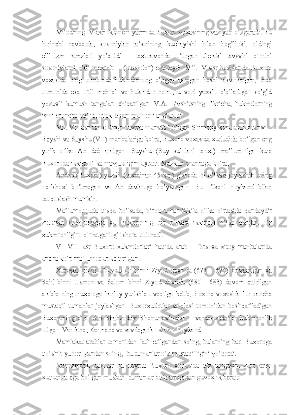 Milodning IV asri ikkinchi yarmida Buxoro voxasining vaziyati o`zgaradi. Bu
birinchi   navbatda,   sosoniylar   ta’sirining   kuchayishi   bilan   bog’liqki,   oldingi
ellinizm   ramzlari   yo’qoldi   –   taxtiravonda   o’tirgan   Gerakl   tavsviri   o`rnini
sosoniylarni   o’tli   mexrobi   –   (otashdon)   egallaydi.   Mil.   IV   asr   boshlarida   Buxoro
voxasida   o`ng   tomonida   hukmdorning   o’ngga   qaragan   boshi   tasvirlangan,   orqa
tomonida   esa   o`tli   mehrob   va   hukmdor   nomi,   unvoni   yaxshi   o’qiladigan   so’g’d
yozuvli   kumush   tangalari   chiqarilgan.   V.A.   Liv sh i t sning   fikricha,   hukmdorning
ismi eroncha bo’lib, otlik degan ma’noni anglatadi.
Mil. VII asridan oldingi davrga mansub bo’lgan Shimoliy xonadonlar tarixi –
Beyshi va Suyshu (VII) manbalariga ko`ra, Buxoro voxasida xududida bo’lgan eng
yirik   o`lka   An   deb   atalgan.   Suyshu   (Suy   sulolari   tarixi)   ma’lumotiga   kura
Buxoroda ikkita o`lka mavjudligini aytadi. Mazkur  manbaga ko`ra, 
Andan (Buxoro) yuz li   (taxminan 45 km) g’arbda Bi o’lkasi joylashib uning
podshoxi   bo’lmagan   va   An   davlatiga   bo’ysungan.   Bu   o’lkani   Poykand   bilan
taqqoslash mumkin.
Ma’lumot   juda   qisqa   bo’lsada,   biroq   u   har   ikkila   o`lka   o`rtasida   qandaydir
ziddiyat   mavjudligiga   va   Buxoroning   bir   o`lkasi   ikkinchi   o`lka   ustidan   o`z
xukmronligini o`rnatganligi ishora qiilinadi. 
VII-VIII   asr   Buxoro   xukmdorlari   haqida   arab   –   fors   va   xitoy   manbalarida
ancha ko`p ma’lumotlar keltirilgan. 
Xuroson   noibi   Ubaydulloh   binni   Ziyod   davrida   (673   –   674)   boshlangan   va
Said   binni   Usmon   va   Salom   binni   Ziyod   davrida   (680   -   683)   davom   ettirilgan
arablarning Buxoroga harbiy yurishlari vaqtiga kelib, Boxoro voxasida bir qancha
mustaqil   tumanlar   joylashgan.   Buxorxudotlar   sulolasi   tomonidan   boshqariladigan
Buxoroning   o`zi:   fors   Shahzodasi   Shopur   avlodlari   –   vardanxudotlar   hukmronlik
qilgan. Vardana, Karmana va savdogarlar shahri Poykand. 
Mamlakat  arablar  tomonidan fath etilgandan so’ng, bularning bari  Buxoroga
qo’shib yuborilgandan so’ng,  bu tumanlar o`z mustaqilligini yo’qotdi.
Numizmatik   dalillar   bu   davrda   Buxoro   vohasida   o’z   tangasini   zabt   etish
xuquqiga ega bo’lgan mustaqil tumanlar bo’lganligidan guvoxlik beradi. 