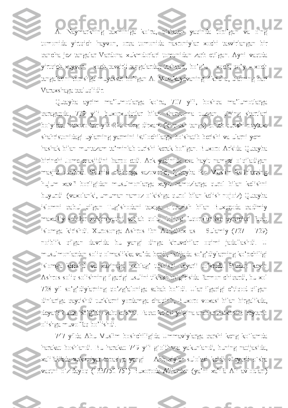 A.   Naymarkning   taxminiga   ko`ra,   nisbatan   yaqinda   topilgan   va   o`ng
tomonida   yirtqich   hayvon,   orqa   tomonida   nasroniylar   xochi   tasvirlangan   bir
qancha   jez   tangalar   Vardona   xukmdorlari   tomonidan   zarb   etilgan.   Ayni   vaqtda
yirtqich   xayvon   –   xoch   tasvirli   tangalardan   tashqari,   bo’g’u   –   xoch,   qo’y   –   xoch
tangalarini   topishga  muyassar   bo’lgan   A.  Musakayevaning  fikricha,   ularning  bari
Varaxshaga taaluqlidir.
Qutayba   ayrim   ma’lumotlarga   ko`ra,   707   yili,   boshqa   ma’lumotlarga
qaraganda,   709   yili   buxorxudotlar   bilan   shartnoma   tuzgan.   Uning   shartlari
bo`yicha   Buxoro   har   yili   210   ming   dirxam   (kumush   tanga)   to`lab   turishi   poytaxt
shahristonidagi   uylarning  yarmini   istilochilarga  bo`shatib  berishi   va ularni  yem  –
hashak   bilan   muntazam   ta’minlab   turishi   kerak   bo’lgan.   Buxoro   Arkida   Qutayba
birinchi   Jome   masjidini   barpo   etdi.   Ark   yaqinida   esa   hayit   namozi   o`qiladigan
masjid   qurdirdi.   Shunisi   e’tiborga   sazovorki,   Qutayba   ibn   Muslim   kofirlarning
hujum   xavfi   borligidan   musulmonlarga   xayit   namozlarga   qurol   bilan   kelishni
buyurdi    (vaxolanki, umuman namoz o`kishga qurol bilan kelish nojoiz)  Qutayba
islomni   qabul   qilgan   Tug’shodani   taxtga   o`tqazish   bilan   Buxoroda   qadimiy
maxalliy   sulolar   xokimiyatini   saqlab   qoldi.   Uning   fuqorolaridan   ayrimlari   faqat
islomga   kirishdi.   Xurosonga   Ashros   ibn   Abdullox   as   –   Sulamiy   (727   –   729)
noiblik   qilgan   davrida   bu   yangi   dinga   kiruvchilar   oqimi   jadallashdi.   U
musulmonlardan soliq olmaslikka va’da berdi, natijada so’g’diylarning ko’pchiligi
islomga   kirishdi   va   xazinaga   mablag’   tushishi   deyarli   to’xtadi.   Shudan   keyin
Ashros soliq solishning ilgarigi usulini tiklash to`g’risida farmon chiqardi, bu xol
728   yil   so’g’diylarning   qo’zg’aloniga   sabab   bo’ldi.   Ular   ilgarigi   e’tiqod   qilgan
dinlariga   qaytishdi   turklarni   yordamga   chaqirib,   Buxoro   voxasi   bilan   birgalikda,
deyarli butun So’g’dni zabt etishdi. Faqat kelasi yilgina arablar Buxoroni qaytarib
olishga muvoffaq bo’lishdi. 
747   yilda   Abu   Muslim   boshchiligida   Ummaviylarga   qarshi   keng   ko`lamda
harakat   boshlandi.   Bu   harakat   749   yili   g`olibona   yakunlandi,   buning   natijasida,
xalifalikda   xokimiyat   tepasiga   yangi   –   Abbosiylar   sulolasi   keldi.   Deyarli   o`sha
vaqtni   o`zidayoq   (133/750-751)   Buxoroda   Alilardan   (ya’ni   xalifa   Ali   avlodlari) 