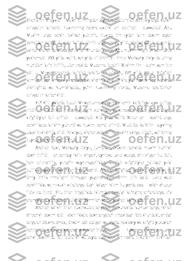 Sharik ibn Shayx al – Maxri 30 mingdan ziyod murid to`plab Abbosiylarga Karshi
qo`zgalon   ko`tardi.   Buxoroning   barcha   axolisi   uni   qqo`llab   –   quvvatladi.   Abu
Muslim   unga   qarshi   lashkar   yuborib,   Buxoro   bir   oydan   ko`p   davom   etgan
qamaldan   so`ng,   Buxoro   ko`lga   olinib   unga   o`t   qo`yildi,   shahar   uch   kun   yondi,
asirlar shahar darvozasiga osildi. Shundan so`ng, Abu muslimning o`zi xam uzoq
yashamadi.   755   yilda   xalifa   saroyida   o`ldirtirildi.   Biroq   Markaziy   Osiyoda   uning
muridlari   ko’p   bo’lib,   ular   orasida   Muqanna   laqabli   Xoshim   ibn   Haqim   xam   bor
edi.   U   Movarounnahrda   ko`plab   tarafdorlar   to`plab,   776   yilda   butun   So’g’dni
komiga olgan ommaviy harakatga boshchilik qildi. O`sha yili Buxoroning Narshah
qishlog’ida   va   Numichkatda,   ya’ni   Buxoroning   o`zida,   Muqanna   tarafdorlari
qo`zgalon ko`tarishdi.
806-810   yillarda   butun   Movarounnaxr   isyonchi   amir   Rafe   ibn   Lays   qo`liga
o`tdi.   Uni   Xuroson   noibining   og`ir   zulmidan   va   poraxo’rligidan   g’azablangan
so’g’diylar   faol   qo’llab   –   quvvatladi.   809   yilda   xalifa   Xorun   ar   –   Rashid   unga
qarshi katta ko`shin yubordi va Buxoro qamal qilindi. Mudofaa Rafe ibn Laysning
ukasi boshchilik qildi. Nixoyat, shahar zabt etilib, Bashir  asirga olinib, xalifaning
buyrug`iga ko`ra qatl qilindi.
Arablar   fatxi,   Markaziy   Osiyo,   jumladan,   Buxoro   tarixida   muxim   burilish
davri   bo’ldi.   Har   qanday   istilo   singari,   ayniqsa   uzoq   vaqtga   cho`zilgan   bu   fath,
ham   tolonchilik,   yong’in   vayronagarliklar,   ko`plab   so’g’diylar   halokati   yoki
qullikka aylantirilishi bilan birga kechdi. Arablar So’g’dga ilgari na siyosiy va na
diniy   birlik   nimaligini   bilmagan   yagona   islom   dinini   olib   keldi.   Uzoq   vaqt
qarshilikka va noxush xolatlarga duch kelgan islom  bu yerda asta – sekin chuqur
ildiz   ota   bordi.   Shu   bilan   birgalikda   islomdan   avvalgi   ko’pgina   an’analarga   o’z
ahamiyatini yo’qotmadi, ulardan ayrimlari xanuz yashab kelmoqda.
Arablar   kelishi   bilan   buxorxudot   tangalari   namunasida   kumush   tanga   ishlab
chiqarish davom etdi. Lekin ikkala davr tangalari o`rtasidagi farq shundaki, endigi
tangalar draxma emas, dirxam deb atalgan va ularda paxlaviy va so’g’d yozuvlari
barobarida, odatda qisqa arab yozuvlari bitilgan.      Buxoro   o’zining   uzoq
tarixi   davomida   faol   qurulish   va   qayta   qurilishni   bir   necha   bosqichini   boshidan 