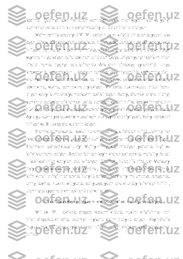 kechirdi.   Qadimgi   davr   inshoatlari   zamonlar   o`tishi   bilan   vayronliklar   va   yangi
qurilishlar ostida qolib ko`p asrlar madaniy qoldiqlar bilan qoplangan.
Me’morchilik taraqqiyoti VI-VII asrlar Buxoro so’g’di obidalarida yaqqol aks
etgan. O’sha davr shaharlari uncha katta bo’lmasada, ulardagi turmush tarzi yuksak
bo’lgan. Bu jihatdan Buxoro ham o’ziga xosdir. Uning dastlabki antik davr o’zagi
vayrona holga kelgan qal’a devorlari qoldiqlari ustiga urilgan yangi istehkom bilan
o’raldi   hamda   ilgarigi   qala-ko’handiz   Ark–shoh   o’rdasiga   aylantirildi.   Unga
kiraverishda keng maydon – Registon barpo etildi,uning atrofida shaharning o’zi–
shahriston   shakllandi.   Arkda   mudofaa   inshootlari   va   aslahaxonalardan   tashqari,
devonxona,   xazina,   qamoqxona   joylashgan.   VII   asrda   buxoroxudot   Bidun   barpo
qilgan  saroy   kompozitsiya   markazini   tashkil   etgan.   Saroy,  chamasi   ancha   oldingi
yumshoq qatlamlar to’shalmasi ustida qurilgani sababli bo’lsa kerak bir necha bor
buzilgan;   nihoyat,   qatlam   ostiga,   Narshahiyning   yozishicha,   «tarhiga   ko’ra   Katta
Ayiq yulduzini yeslatuvchi» mustahkam qoziqoyoqlar qo’yilgach, Saroy behavotir
bo’lgan va XII asrgacha saqlanib kelgan.
Shahriston markazida   savdo–hunarmandchilik ko’chalari bo’lib,ularning har
ikkala chetiga do’kon va ustaxonalar qurilgan, ularning ortida turar joylar bo’lgan.
Shahriston   tashqarisidagi   Jo’yi   Mo’liyonning   sug’oriladigan   yerlarida   bog’   va
ko’shklar barpo etilgan. Arablar fathidan keyin shahar tashqarisida mahalliy feodal
–   kashkashonlar   saroylari   qad   ko’targan.   Chamasi,   bular,   ilk   o’rta   asr   Markaziy
Osiyo   uchun   xos   bo’lgan   ko’shklardirki,   ular   dalalar     o’rtasida   balandroq   sahnda
ko’p xonali qo’rg’onlar tarzida bunyod etilgan. Narshahiy malumotiga qaraganda,
uning   davrida   Buxoro   viloyatida   etti   yuzga   yaqin   ana   shunday   ko’shklar   bo’lib   ,
ularning talaygaina qismi tashlandiq ahvolda edi
2.  Ilk o’rta asrlarda Poykand shahri tarixi  va   moddiy   madaniyati . 
Mil.   av.   IV-III   asrlarda   chegara   istekomi   sifatida   Buxoro   so’g’dining   Eron
bilan   chegaradosh   erida   qadimgi   Poykand   shahri   bunyod   etilgan.   Keyinchalik
Buyuk   Ipak   Yo’lining   Poykand   orqali   o’tishi   qal’ani   shaharga   aylanishiga   sabab
bo’ladi. 