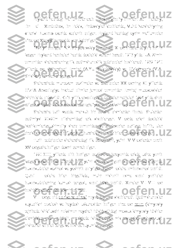 Poykand haqidagi   ma’lumotlar   arab  – fors  jo’g’rofiy olimlari:  At   – Tabariy,
Ibn   –   al   –   Xordodbex,   Ibn   Fakix,   Firdavsiylar   kitoblarida,   Muhd   Narshahiyning
«Tarixi   Buxoro»   asarida   saqlanib   qolgan.   Poykand   haqidagi   ayrim   ma’lumotlar
o’rta asr Xitoy yilnomasida xam keltirilgan.
1896 yil topograf  N.F.Sitnyakovskiy tomonidan XI asr o’rtalarida yo`q bo’lib
ketgan Poykand harobalari haqida dastlabki xabarni beradi. 1913 yilda L.A. Zimin
tomonidan   shaharchaning   ilk   qadimshunoslik   tadqiqotlari   boshlanadi.   1939-1940
yillarda   esa   shaharchani   Ermitaj   (A.Yu.   Yakobovskiy)   va   O’zkomstaris   (V.A.
Shishkin) olimlari o’rgangan.
Shaharchada   muntazam   qazilmalar   va   tadqiqotlar   XX   asrning   80   yillarida
O’zFA   Arxeologiya   instituti   olimlar   jamoasi   tomonidan   Ermitaj   mutaxassislari
ishtirokida o`tkazildi. Ko’p yillik arxeologik tadqiqotlar natijalari 1996 yilda chop
etilgan «Poykand shaharchasi» monografiyasida o’z aksini topdi.
Shaharcha   turli   vaqtda   mansub   bir   qancha   qismlardan   iborat.   Shulardan
qadimiysi   90x90m   o`lchamidagi   ark   xisoblangan.   V   asrda   arkni   dastlabki
istehkomlariga   shimoliy   sharq   tomonidan   yangi   devorlar   qurilgan   bo’lib,   ular
tirqishsimon shinaklar bo’lgan to`rtburchak minoralar bilan mustaxkamlangan.
Turli     tadqiqotlar   shaharchadagi   ilk   qatlamlarni,   ya’ni   IV-V   asrlardan   tortib
XV asrgacha bo’lgan davrni qamrab olgan.
1990-2000   yillarda   olib   borilgan   qazilmalar   jarayonida   arkda   uchta   yonib
ketgan   xona   topildi.   Ulardan   biri,   ya’ni   «Naqshu   nigorli   xona»   nomini   olganida
buxorxudotlar   xazinasi   va   yashirib   qo`yilgan   qurol   –   aslaha   omborxonasi   topildi.
Qurol   –   aslaha   bilan   birgalikda,   muhr   nishonli   osma   sopol   yorliqlar
buxorxudotlarning   kumush   tangasi,   sopol   idish   topildi.   Xonalar   VII-VIII   asr
boshida qurilgan deb taxmin qilinadi.
VIII   asrga   oid   dorixona   binosi   noyob   topilma   xisoblanadi.   Qadimshunoslar
suyuqlikni   tozalash   va   haydash   uskunasidan   bo’lgan   o`rta   asr   retort   (kimyoviy
tajribada   ishkiluvchi   noksimon   naychali   idish)   xilidagi   maxsus   kimyoviy   idishlar
alembiklar,   mum   qoldiqli,   muolajada   ishlatiladigan   mis   tovoqcha,   arab   yozuvli
nishtarlar ko`plab tanga va boshqa buyumlar topilgan. 