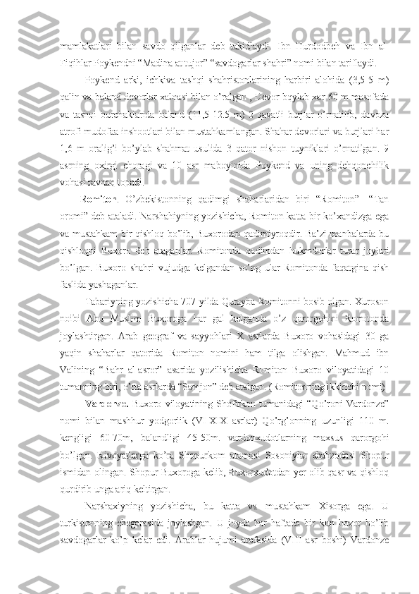 mamlakatlari   bilan   savdo   qilganlar   deb   takidlaydi.   Ibn   Hurdodbeh   va   Ibn   al-
Fiqihlar Poykendni “Madina at tujor” “savdogarlar shahri” nomi bilan tariflaydi.
Poykend   arki,   ichkiva   tashqi   shahristonlarining   harbiri   alohida   (3,5-5   m)
qalin va baland devorlar xalqasi bilan o’ralgan , Devor bqylab xar 60 m masofada
va   tashqi   burchaklarida   baland   (11,5-12.5   m)   2   qavatli   burjlar   o’rnatilib,   davoza
atrofi mudofaa inshootlari bilan mustahkamlangan. Shahar devorlari va burjlari har
1,6   m   oralig’i   bo’ylab   shahmat   usulida   3   qator   nishon   tuyniklari   o’rnatilgan.   9
asrning   oxirgi   choragi   va   10   asr   maboyinida   Poykend   va   uning   dehqonchilik
vohasi ravnaq topadi.
Romiton .   O’zbekistonning   qadimgi   shaharlaridan   biri   “Romiton”-   “Tan
oromi” deb ataladi. Narshahiyning yozishicha, Romiton katta bir ko’xandizga ega
va mustahkam bir qishloq bo’lib, Buxorodan qadimiyroqdir. Ba’zi manbalarda bu
qishloqni   Buxoro   deb   ataganlar.   Romitonda   qadimdan   hukmdorlar   turar   joylari
bo’lgan.   Buxoro   shahri   vujudga   kelgandan   so’ng   ular   Romitonda   faqatgina   qish
faslida yashaganlar. 
Tabariyning yozishicha 707 yilda Qutayba Romitonni bosib olgan. Xuroson
noibi   Abu   Muslim   Buxoroga   har   gal   kelganda   o’z   qarorgohini   Romitonda
joylashtirgan.   Arab   geograf   va   sayyohlari   X   asrlarda   Buxoro   vohasidagi   30   ga
yaqin   shaharlar   qatorida   Romiton   nomini   ham   tilga   olishgan.   Mahmud   ibn
Valining   “Bahr   al-asror”   asarida   yozilishicha   Romiton   Buxoro   viloyatidagi   10
tumanning biri, o’rta asrlarda “Samjon” deb atalgan. (Romitonning ikkinchi nomi)
Vardonze.   Buxoro   viloyatining   Shofirkon   tumanidagi   “Qo’roni   Vardonze”
nomi   bilan   mashhur   yodgorlik   (VI-XIX   asrlar)   Qo’rg’onning   uzunligi   110   m.
kengligi   60-70m,   balandligi   45-50m.   vardonxudotlarning   maxsus   qarorgohi
bo’lgan.   Rivoyatlarga   ko’ra   Shopurkom   atamasi   Sosoniylar   shahzodasi   Shopur
ismidan olingan. Shopur Buxoroga kelib, Buxorxudotdan yer olib qasr va qishloq
qurdirib unga ariq keltirgan. 
Narshaxiyning   yozishicha,   bu   katta   va   mustahkam   Xisorga   ega.   U
turkistonning   chegarasida   joylashgan.   U   joyda   har   haftada   bir   kun   bozor   bo’lib
savdogarlar   ko’p   kelar   edi.   Arablar   hujumi   arafasida   (VIII   asr   boshi)   Vardonze 