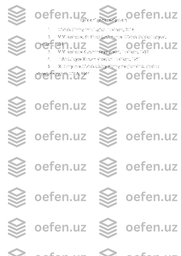 Foydalanilgan adabiyotlar:
1. O’zbek tilining imlo lug’ati. Toshkent, 2018
2. V.V.Reshetov, Sh.Shoabdurahmonov. O’zbek dialektologiyasi, 
Toshkent, 1978
3. V.V.Reshetov.Kuraminskiye govori, Toshkent, 1952
4. F.Abdullayev.Xorazm shevalari.Toshkent, 1961
5. X.Doniyorov.O’zbek adabiy tilining rivojlanishida qipchoq 
shevalarining roli. O’TA, 1964 
