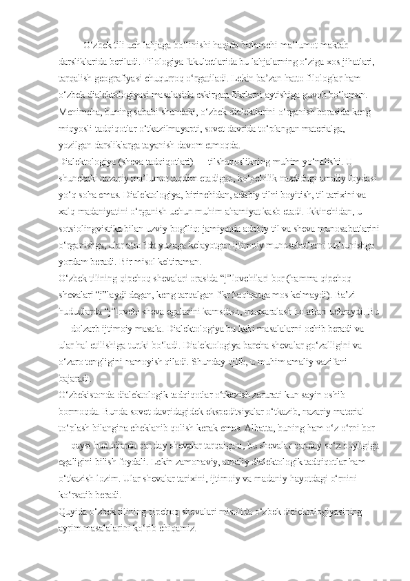 O ‘zbek tili uch lahjaga bo‘linishi haqida birlamchi ma’lumot maktab 
darsliklari da beriladi. Filologiya fakultetlarida bu lahjalar ning o‘ziga xos jihatlari, 
tarqalish geografiyasi chuqurroq o‘rgatiladi.  Lekin ba’zan hatto filologlar ham 
o‘zbek dialektologiyasi masalasida eskirgan fikrlarni aytishiga guvoh bo‘laman. 
Menimcha, buning sababi shundaki, o‘zbek dialektlarini o‘rganish borasida keng 
miqyosli tadqiqotlar o‘tkazilmayapti, sovet davrida to‘plangan materialga, 
yozilgan darsliklarga tayanish davom etmoqda.
Dialektologiya (sheva tadqiqotlari) — tilshunoslikning muhim yo‘nalishi. U 
shunchaki nazariy ma’lumot taqdim etadigan, ko‘pchilik nazdidagi amaliy foydasi 
yo‘q soha emas. Dialektologiya, birinchidan, adabiy tilni boyitish, til tarixini va 
xalq madaniyatini o‘rganish uchun muhim ahamiyat kasb etadi. Ikkinchidan, u 
sotsio lingvistika bilan uzviy bog‘liq: jamiyatda adabiy til va sheva munosabatlarini
o‘rga nishga, ular atrofida yuzaga kelayotgan ijtimoiy munosabatlarni tushu nishga 
yordam beradi. Bir misol keltiraman.
O‘zbek tilining qipchoq shevalari orasida “j”lovchilari bor (hamma qipchoq 
shevalari “j”laydi degan, keng tarqalgan fikr haqiqatga mos kelmaydi). Ba’zi 
hududlarda “j”lovchi sheva egalarini kamsitish, masxaralash holat lari uchraydi. Bu
— dolzarb ijtimoiy masala. Dialektologiya bu kabi masalalarni ochib beradi va 
ular hal etilishiga turtki bo‘ladi. Dia lektologiya barcha shevalar go‘zalligi ni va 
o‘zaro tengligini namoyish qiladi. Shunday qilib, u muhim amaliy vazifani 
bajaradi.
O‘zbekistonda dialektologik tadqiqotlar o‘tkazish zarurati kun sayin oshib 
bormoqda. Bunda sovet davridagidek ekspe ditsiyalar o‘tkazib, nazariy material 
to‘plash bilangina cheklanib qolish kerak emas. Albatta, buning ham o‘z o‘rni bor 
— qaysi hududlarda qanday shevalar tarqalgani, bu shevalar qanday so‘z boyligiga
egaligi ni bilish foydali. Lekin zamo naviy, amaliy dialektologik tadqiqotlar ham 
o‘tkazish lozim. Ular shevalar tarixini, ijtimoiy va madaniy hayotdagi o‘rnini 
ko‘rsatib beradi.
Quyida o‘zbek tilining qipchoq shevalari misolida o‘zbek dialektologiyasining 
ayrim masalalarini ko‘rib chiqamiz. 