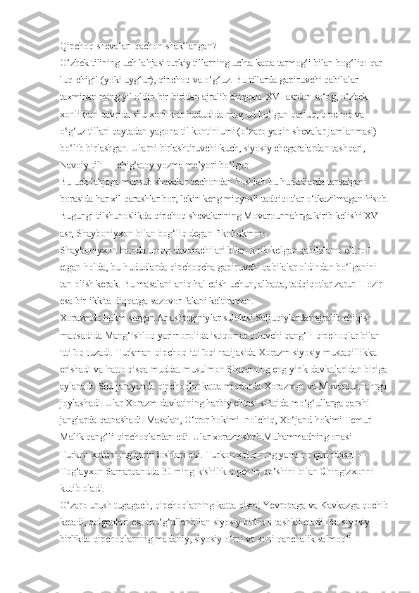 Qipchoq shevalari qachon shakllangan?
O‘zbek tilining uch lahjasi turkiy tillar ning uchta katta tarmog‘i bilan bog‘liq: qar -
luq-chigil (yoki uyg‘ur), qipchoq va o‘g‘uz. Bu tillarda gapiruvchi qabilalar 
taxminan ming yil oldin bir-biridan ajralib chiqqan. XVI asrdan so‘ng, o‘zbek 
xonliklari davrida shu xonliklar hududida mavjud bo‘lgan qarluq, qipchoq va 
o‘g‘uz tillari qaytadan yagona til kontiniumi (o‘zaro yaqin sheva lar jamlanmasi) 
bo‘lib birlashgan. Ularni birlashtiruvchi kuch, siyosiy chegaralardan tashqari, 
Navoiy tili — chig‘atoy yozma me’yori bo‘lgan.
Bu uch lahjaga mansub shevalar qachondan boshlab bu hududlarda tarqalgani 
borasida har xil qarashlar bor, lekin keng miq yosli tadqiqotlar o‘tkazilmagan hisob.
Bugungi tilshunoslikda qipchoq shevalarining Movarounnahrga kirib keli shi XVI 
asr, Shayboniyxon bilan bog‘liq degan fikr hukmron.
Shayboniyxon hamda uning davomchilari bilan kirib kelgan qabilalarni e’tirof 
etgan holda, bu hududlarda qipchoqcha gapiruv chi qabilalar oldindan bo‘lganini 
tan olish kerak. Bu masalani aniq hal etish uchun, albatta, tadqiqotlar zarur. Hozir 
esa bir-ikkita diqqat ga sazo vor faktni keltiraman.
Xorazmda hukm surgan Anushteginiy lar sulolasi Saljuqiylardan ajralib chiqish 
maqsadida Mang‘ishloq yarimorolida istiqomat qiluvchi qang‘li-qipchoqlar bilan 
ittifoq tuzadi. Turkman-qipchoq ittifoqi natijasida Xorazm siyosiy mustaqillikka 
erishadi va hatto qisqa muddat musulmon Sharqining eng yirik davlatlaridan biriga
aylanadi. Shu jarayonda qipchoqlar katta miqdorda Xorazmga va Movarounnahrga
joylashadi. Ular Xorazm davlatining harbiy elitasi sifatida mo‘g‘ullarga qarshi 
jang larda qatnashadi. Masalan, O‘tror hokimi Inolchiq, Xo‘jand hokimi Temur 
Malik qang‘li-qipchoqlardan edi. Ular xorazmshoh Muhammadning onasi — 
Turkon xotunning qarindoshlari edi. Turkon xotunning yana bir qarindoshi — 
Tog‘ayxon Samarqandda 30 ming kishilik qipchoq qo‘shini bilan Chingizxonni 
kutib oladi.
O‘zaro urush tugagach, qipchoqlar ning katta qismi Yevropaga va Kavkazga qochib
ketadi, qolganlari esa mo‘g‘ullar bilan siyosiy birlikni tashkil etadi. Bu siyosiy 
birlikda qipchoqlarning madaniy, siyosiy o‘rni va soni qanchalik salmoq li  