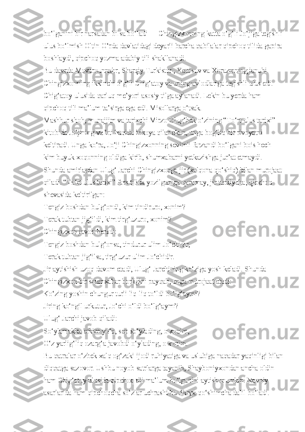 bo‘lganini bir narsadan bilsa bo‘ladi — Chingizxonning katta o‘g‘li Jo‘jiga tegishli
ulus bo‘lmish Oltin O‘rda davlatidagi deyarli barcha qabilalar qipchoq tilida gapira
boshlaydi, qipchoq yozma adabiy tili shakllanadi.
Bu davrda Movarounnahr, Sharqiy Tur kiston, Yettisuv va Xorazmning janubi 
Chingizxonning ikkinchi o‘g‘li Chig‘atoy va  uning avlodlariga tegishli ulus edi. 
Chig‘atoy ulusida qarluq me’yori asosiy tilga aylanadi. Lekin bu yerda ham 
qipchoq tili ma’lum ta’sirga ega edi. Misollarga o‘tsak.
Mashhur shoh, munajjim va tarixchi Mirzo Ulug‘bek o‘zining “To‘rt ulus tarixi” 
kitobida Jo‘jining vafoti haqida hikoya qilar ekan, unga bog‘liq bir ri voyatni 
keltiradi. Unga ko‘ra, Jo‘ji Chingizxonning sevimli farzandi bo‘lgani bois hech 
kim buyuk xoqonning oldiga kirib, shumxabarni yetkazishga jur’at etmaydi. 
Shunda amirlardan Ulug‘ Jarchi Chingizxonga jir (xalqona qo‘shiq) bilan muro jaat
qiladi. “To‘rt ulus tarixi” fors tilida yozilganiga qaramay, jir turkiycha, qipchoq 
shevasida keltirilgan:
Tengiz boshdan bulg‘ondi,   kim tindiruro, xonim?
Terak tubtan jig‘ildi, kim   tirg‘uzuro, xonim?
Chingizxon javob beradi:
Tengiz boshdan bulg‘onsa,   tindurur ulim Jo‘chidir,
Terak tubtan jig‘ilsa, tirg‘uzur   ulim Jo‘chidir.
Jir aytishish uzoq davom etadi, Ulug‘ Jarchining ko‘ziga yosh keladi. Shunda 
Chingizxon bir shumxabar borligini payqab, unga murojaat etadi:
Ko‘zing yoshin chungur turli   liq-liq to‘ldi bo‘lg‘aymi?
Jiring ko‘ngil urkutur,   Jo‘chi o‘ldi bo‘lg‘aymi?
Ulug‘ Jarchi javob qiladi:
So‘ylamakka erkim yo‘q,   sen so‘ylading, o xonim,
O‘z yarlig‘liq ozarg‘a javobdi   o‘ylading, o xonim.
Bu qatralar o‘zbek xalq og‘zaki ijodi ruhiyatiga va uslubiga naqadar yaqinligi bilan
diqqatga sazovor. Ushbu noyob satrlarga tayanib, Shayboniyxondan ancha oldin 
ham Chig‘atoy ulusida qipchoq tili ma’lum bo‘lganini aytish mumkin. Navoiy 
asarlarida ham qipchoqcha so‘zlar uchrashi bu fikrga qo‘shimcha dalil bo‘ladi. 