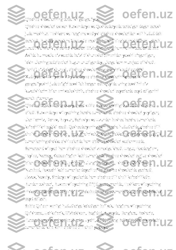 Qipchoq shevalarining   tarqalish geografiyasi
Qipchoq shevalari asosan Surxon daryo va Qashqadaryoda tarqalgan degan qarash 
juda mashhur. Toshkent va Farg‘ona vodiysi qipchoq shevalaridan xoli hudud deb 
qaraladi. Bunday qarash nafaqat xalq orasida, balki filologlar orasida ham uchrab 
turadi. Vaholanki, qipchoq shevalari O‘zbekistonning hamma mintaqalarida bor.
Aslida bu masala o‘z vaqtida ba’zi tilshunoslar tomonidan yaxshi o‘rganilgan, 
lekin ularning tadqiqotlari bugun unutilganday, ularga kam murojaat qilishadi. 
Taniqli o‘zbek tilshunosi, qipchoq shevalarining eng yirik tadqiqotchisi 
Xudoyberdi Doniyorov 70-yillardayoq qipchoq shevalarining tarqalish 
geografiyasini juda to‘g‘ri tavsiflab bergan edi. Quyida uning tavsifini o‘z 
kuzatishlarim bilan omixtalashtirib, qipchoq shevalari qayerlarda qayd etilganini 
sanab o‘taman.
Qipchoq tilli aholining asosiy qismi sobiq Buxoro amirligi hududida istiqomat 
qiladi. Surxondaryo viloyatining barcha tumanlarida qipchoq shevalari yoyilgan; 
ular Termiz, Denov, Boysun, Sariosiyo va Uzundan boshqa barcha tumanlarda 
ko‘pchilikni tashkil etadi. Qashqadaryo ning ham barcha hududlarida qipchoq tilli 
aholini uchratish mumkin. Hatto Shahri sabz, Kitob, Yakkabog‘ singari qarluq tilli 
tumanlarning chekka qishloqlarida ham qipchoq shevalari saqlanmoqda.
Samarqand viloyati ham qipchoq sheva lari zonasiga kiradi. Urgut, Pastdarg‘om, 
Tayloq, Narpay, Kattaqo‘rg‘on kabi tumanlarda qipchoq shevalari qar luq shevalari 
bilan qo‘shnichilik qilsa, Jomboy, Bulung‘ur, Payariq, Ishtixon, Qo‘shrabot, 
Nurobod, Paxtachi kabi tumanlar deyarli to‘liq qipchoq shevalari da gapiradi. 
Jizzax, Navoiy, Sirdaryo viloyatlarida ham qipchoq tilli aholi ko‘pchilikdir.
Bundan tashqari, Buxoro viloyatining G‘ijduvon tumanida, Toshkent viloyatining 
Piskent, Ohangaron, Oqqo‘rg‘on, Bekobod, Parkent tumanlarida qipchoq shevalari 
qayd etilgan.
Sobiq Qo‘qon xonligi hududlariga keladigan bo‘lsak, Farg‘ona viloyati ning 
Qo‘shtepa, Uchko‘prik, O‘zbekiston, Bag‘dod, Buvayda, Dang‘ara, Beshariq, 
Furqat, Namanganning Pop, Norin, Uychi, Andijonning Baliqchi, Shahrixon kabi 
tumanlarida ko‘p sonli qipchoq tilli aholi ya shaydi. 