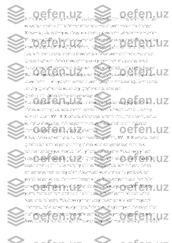 Sobiq Xiva xonligining shimoliy hududlari qadimda Oltin O‘rda tarkibida bo‘lgan 
va azaldan qipchoq tilli ko‘chmanchilar istiqomat qiluvchi makon hisob langan. 
Xorazmda juda qadi miy va o‘ziga xos qipchoq shevalarini uchratishimiz mumkin. 
Viloyatning Gurlan, Yangibozor tumanlari aholisi ning asosiy qismi mana shunday 
shevalarda gapiradi. Xiva, Qo‘shko‘pir, Hazorasp, Bog‘ot kabi tumanlarda ham 
juda ko‘p qishloqlarda qipchoq shevalarida so‘zlashuv chi aholi istiqomat qiladi. 
Qoraqalpog‘iston o‘zbek shevalarining asosiy qismi ham shu guruhga kiradi.
Bu tur shevalar Turkmanistonda (aso san Lebap viloyatida), Tojikistonda (asosan 
Xatlon viloyatida), Afg‘onistonda (aso san Bog‘lon, Badaxshon, Tahor, Qunduz  -
ulu s vollarini — viloyatlarini qam rab oluvchi Qatag‘on mintaqasida), oz miqdorda 
Ja nubiy Qozog‘istonda va Janubiy Qirg‘izistonda tarqalgan.
Qipchoq tilli o‘zbeklarning etnogenezdagi o‘rni
Yuqoridagi tavsifning o‘ziyoq qipchoq shevalari naqadar keng yoyilganini va 
o‘zbek xalqining juda katta qismini qam rab olishini ko‘rsatib turibdi. Ularning 
salmoqli ulushi XVI–XIX asr larda shaharlarga ko‘chib o‘tib, o‘troq lashib, qarluq 
va o‘g‘uz shevalariga o‘tib ketganini inobatga olsak, qipchoq tilli o‘zbeklar 
o‘tmishda ulkan jamoat bo‘lgani anglashi ladi.
Afsus, o‘zbek tarixchiligida bu faktni nazardan qochirib, XVI–XIX asrlarda Dashti
Qipchoqdan kirib kelgan aholi ning o‘zbek xalqi etnogenezidagi rolini past 
baholash tendensiyasi mavjud. 1940-yillarda rus tarixchisi Yakubovskiy ilgari 
surgan nuqtayi nazarga ko‘ra, Dashti Qipchoqdan kirib kelgan, o‘zini o‘zbek deb 
atagan qipchoq tilli nufus mahalliy aholiga nisbatan juda kam bo‘lgan, o‘zbek 
etnoge neziga hech qanday ta’sir o‘tkazmagan va shunchaki bu yerda azaldan 
yashab kelgan xalqqa o‘z nomini bergan xolos. Bu na zariyani bugun ham ba’zi 
tarixchilar takrorlaydi. Lekin bugungi dialektologik vaziyat ham, XVI–XIX asr 
yozma manbalari ham qipchoq tilli aholi juda ko‘p bo‘lganini isbotlab turibdi. 
Nega unda haligacha Yakubovskiyning nuqtayi nazaridan voz kechilmayapti?
Fikrimcha, ba’zi tarixchi va ziyolilarda “o‘zimizni Shayboniyxon o‘zbeklari bilan 
bog‘lasak, undan oldingi tarixga da’vo garlik qila olmaymiz”, degan qo‘rquv bor. 
Avvalo, tarixiy haqiqat bu kabi qo‘rquvlar tufayli buzilmasligi ke rakligini ta’kidlab 