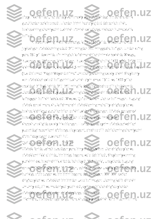 o‘tay. Ikkinchidan, har qanday zamonaviy xalq o‘tmishdagi bir qancha etnik 
guruh lardan tarkib topadi. Ulardan birini haqiqiy ajdod deb tanlab olish, 
boshqasining aha miyatini tushirish o‘tmish avlodlarga nisba tan hurmatsizlik 
bo‘ladi.
T. Sultonovning hisob-kitoblariga ko‘ ra, 1510-yilda Movarounnahrda 
joylashgan o‘zbeklarning adadi 240 mingdan 360 minggacha bo‘lgan. Undan so‘ng
yana 250 yil davomida o‘n minglab ko‘chmanchilar tinimsiz ravishda Xivaga, 
Buxoroga va Qo‘qonga kirib kelgan. Bu xoro amirligi aholisi 1822-yilda 2 478 000 
kishini tashkil etganini, shulardan 1,5 millioni o‘zbeklar bo‘lganini inobatga olsak 
(rus diplomati Yegor Me yendorf ma’lumotlari), ularning asosiy qismi Shayboniy -
xon o‘zbeklari avlodi bo‘lganini tushunish qiyin emas: 1510- va 1822-yillar 
orasidagi 312 yil ichida 240–360 minglik dastlabki qipchoq tilli aholi hamda 
ulardan so‘ng tashrif buyurgan o‘n minglab ko‘chmanchi bir necha barobar 
ko‘paygan bo‘lishi kerak edi. Xiva va Qo‘qonda ham ular oz bo‘lmagan. Bugungi 
o‘zbek etnosi mana shu ko‘chmanchi o‘zbeklarning mahalliy chig‘atoylar va 
boshqa kichikroq guruhlar bilan qo‘shiluvidan shakllangan. O‘zbek etnogenezi 
borasidagi bu qarash Yakubovskiydan oldingi Rossiya imperiyasi 
sharqshunosligida asosiy hisoblangan. Hozirgi kunda ayrim o‘zbek tarixchilari 
yuqoridagi raqam larni e’tiborga olayotgani, qipchoq tilli qabilalarning ahamiyatini 
e’tirof etayotgani quvonarli hol.
Qarluq, qipchoq, o‘g‘uz — bir ildiz
O‘zbek fanida uchrab turadigan yana bir yondashuv bor: ular chig‘atoylar va 
o‘zbeklarni ikki alohida, bir-biriga begona xalq deb biladi, Shayboniyxonning 
yuri shini esa bosqinchilik sifatida baholaydi. Vaholanki, u paytlarda bugungi 
etnos, millat tushunchalari bo‘lmagan, qabilalar tez-tez u siyosiy birlashmadan 
bunisiga o‘tib turgan va bir-birini begona deb bilmagan. XV–XVI asrlar 
chig‘atoylari va o‘zbeklari bir-biridan uzoq bo‘lmagan: ularning kelib chiqishi 
umumiy edi, tili va madaniyati yaqin edi, ayrim qabilalar chig‘atoylardan 
o‘zbeklarga, o‘zbeklardan chig‘atoylarga o‘tib turardi.
Fikrimcha, o‘zbek etnogeneziga mana shunday yondashish ko‘p muammoli ma - 
