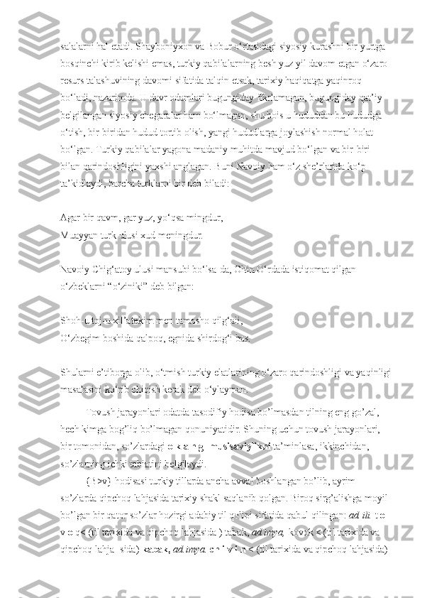 salalarni hal etadi. Shayboniyxon va Bobur o‘rtasidagi siyosiy kurashni bir yurtga 
bosqinchi kirib kelishi emas, turkiy qabilalar ning besh yuz yil davom etgan o‘zaro 
resurs talashuvining davomi sifatida talqin etsak, tarixiy haqiqatga yaqinroq 
bo‘ladi, nazarimda. U davr odamlari bugungiday fikrlamagan, bugungiday qat’iy 
belgi langan siyosiy chegaralar ham bo‘lmagan, shu bois u hududdan bu hududga 
o‘tish, bir-biridan hudud tortib olish, yangi hududlarga joylashish normal holat 
bo‘lgan. Turkiy qabilalar yagona madaniy muhitda mavjud bo‘lgan va bir-biri 
bilan qarindoshligini yaxshi anglagan. Buni Navoiy ham o‘z she’rlarida ko‘p 
ta’kidlaydi, barcha turklarni bir deb biladi:
Agar bir qavm, gar yuz, yo‘qsa mingdur,
Muayyan turk ulusi xud meningdur.
Navoiy Chig‘atoy ulusi mansubi bo‘lsa-da, Oltin O‘rdada istiqomat qilgan 
o‘zbeklarni “o‘ziniki” deb bilgan:
Shoh-u toj-u xil’atekim   men tamosho qilg‘ali,
O‘zbegim boshida qalpoq,   egnida shirdog‘i bas.
Shularni e’tiborga olib, o‘tmish turkiy elatlarining o‘zaro qarindoshligi va yaqinligi
masalasini ko‘rib chiqish kerak deb o‘ylayman.
Tovush jarayonlari odatda tasodifiy hodisa bo’lmasdan tilning eng go’zal, 
hech kimga bog’liq bo’lmagan qonuniyatidir. Shuning uchun tovush jarayonlari, 
bir tomonidan, so’zlardagi  o k a n g- musisaviylikni  ta’minlasa, ikkinchidan, 
so’zlarning ichki tabiatini belgilaydi.
{B>v} hodisasi turkiy tillarda ancha avval boshlangan bo’lib, ayrim 
so’zlarda qipchoq lahjasida tarixiy shakl saqlanib qolgan. Biroq sirg’alishga moyil 
bo’lgan bir qator so’zlar hozirgi adabiy til qolipi sifatida qabul qilingan:  ad. ili.  t  o 
v  o  q< (til tarixida va qipchoq lahjasida ) tabak,  ad.imya,   kovok < (til tarixida va 
qipchoq lahja- sida)  kabak,  ad.imya.  ch i v i n <  (til tarixida va qipchoq lahjasida)  