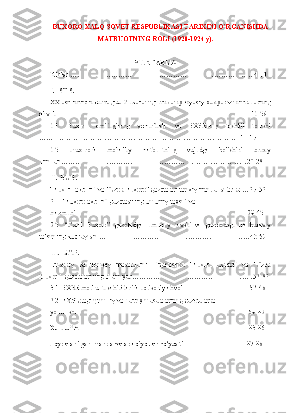 BUXORO XALQ SOVET RESPUBLIKASI TARIXINI O’RGANISHDA
MATBUOTNING ROLI (1920-1924 y).
MUNDARIJA
Kirish  ………………………………………………………………...........4-10
I.  BOB. 
XX asr birinchi choragida Buxorodagi iqtisodiy-siyosiy vaziyat va matbuotning
ahvoli……………………………………………………………………….…11-28
1.1.   Buxoro   amirligining   yemirilishi   va   BXSRning   tashkil   topishi
……….........................................................................................................11-19
1.2.   Buxoroda   mahalliy   matbuotning   vujudga   kelishini   tarixiy
omillari…………………………………………………................................20-28
II.  BOB. 
“Buxoro axbori” va “Ozod Buxoro” gazetalari tarixiy manba  sifatida …29-52
2.1. “Buxoro axbori” gazetasining umumiy tavsifi va 
mazmuni ……………………………………………………....………...29-42
2.2.   “Ozod   Buxoro”   gazetasiga   umumiy   tavsif   va   gazetadagi   mafkuraviy
ta’sirning kuchayishi …………………………………………………………43-52
III.  BOB. 
Iqtisodiy   va   ijtimoiy   masalalarni   o’rganishda   “Buxoro   axbori”   va   “Ozod
Buxoro” gazetalarining ahamiyati……………………………………………..53-82
3.1. BXSR matbuoti sahifalarida iqtisodiy ahvol ………………………..53-68
3.2. BXSRdagi ijtimoiy va harbiy masalalarning gazetalarda 
yoritilishi …………………………………………………………...........69-82
XULOSA  ………………………………………………………………..83-86
Foydalanilgan manba va adabiyotlar ro’yxati  ………………………87-88
1 