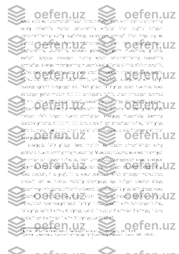 savdo-sotiq   va   hunarmandchilikdan   iborat   b о ‘lgan.   K о ‘p   sonli   qishloq   aholisining
asosiy   tirikchilik   manbai   dehqonchilik   x о ‘jaligi   bilan   bog’liq   b о ‘lgan.
Dehqonchilikning   sun’iy   sug‘orishga   asoslangan   tarmog’i   bilan   birga   tog   va
tog‘oldi   hududlarida   lalmikor   dehqonchilik   bilan   ham   shug‘ullanilgan.
Bog‘dorchilik,   uzumchilik,   sabzavot   yetishtirish   yarim   mustamlaka   yillarida
sezilarli   darajada   qisqargan.   Buning   sababi   dehqonchilikning   paxtachilik
tarmog‘iga Rossiya   imperiyasining mustamlakasi yillarida alohida e’tibor qaratilib,
g‘ о ‘za   ekishga   yerlarning   katta   qismi   ajratildi.   Paxtadan   olinadigan   foyda   barcha
mahsulotlar   daromadidan   ustun   b о ‘lib,   amirlik   tobora   Rossiyaning   xom   ashyo
bazasiga   aylanib   borayotgan   edi.   1893   yildan   1917   yilga   qadar   Buxoroda   paxta
ekiladigan   yerlar   miqdori   300   000   tanobgacha   b о ‘lib,   undan   olinadigan   daromad
25   mln.   oltin   s о ‘mni   tashkil   etgan 6
.   Paxtachilik   bilan   birga   chorvachilik,   ayniqsa,
qorak о ‘lchilik,   ipak   va   jun   mahsulotlarini   ishlab   chiqarish   sohalari   yildan-yilga
nisbatan   о ‘sib   borgan.   Buxoro   amirligidan   Rossiyaga   mustamlaka   davrining
dastlabki   yillarida   30 000-40   000 dona   qorak о ‘l teri chiqarilgan b о ‘lsa, 1914 yilga
kelib bu  nisbat   1.800 000  donani  tashkil   qildi. Paxta  va qorak о ‘l   terining  80 foizi
Rossiyaga  eksport  qilinar edi.
Rossiyada   1917   yildagi   fevral   inqilobi   va   Oktabr   t о ‘ntarilishidan   s о ‘ng
garchand Buxoro amirligining mustaqilligi Muvaqqat hukumat va sovet   hokimiyati
tomonidan   tan   olingan   b о ‘lsa-da,   lekin   uning   hududi,   chegaralari   sovet   Rossiyasi
ixtiyorida   b о ‘lib,   Buxoro   tashqi   dunyodan   ajralib   qolgan   edi.   Amirlikdagi   26   ta
paxta   tozalash,   4   ta   yog‘,   10   ta   sovun   zavodlari   ishlab   chi q argan   mahsulotlar,
qorak о ‘l   teri   va   boshqa   mahalliy   ahamiyatga   ega   b о ‘lgan   tovarlar   chetga
chiqarilmay omborlarda t о ‘planib qolaverdi. Oqibatda 1919  yilga kelib chetga paxta
chiqarish   20   marta,   qorak о ‘l   teri   sotish   10   marta   qisqardi.   Qishloq   x о ‘jalik
mahsulotlari   narxi   pasayib ketdi. 1917 yil 1 pud paxta 11 s о ‘m baholangan b о ‘lsa,
1919 yilga   kelib 2 s о ‘mu   80 tiyinga   tushdi. 1 pud jun 6 s о ‘mdan 2 s о ‘mga, 1 dona
qorak о ‘l teri 7 s о ‘mdan 1 s о ‘m 20 tiyinga tushib ketdi 7
.   
6
 Alimov I. Xorazm xalq sovet Respubliikasida agror islohatlar .- T.: O’zbekiston,   1970. -S. 7-8.
7
  Qosimov F., Rashidov U. Buxoro amirligining tugatilishi /Buxoro tarixi  masalalari.  -Buxoro. 1996. -B. 69-70.
10 