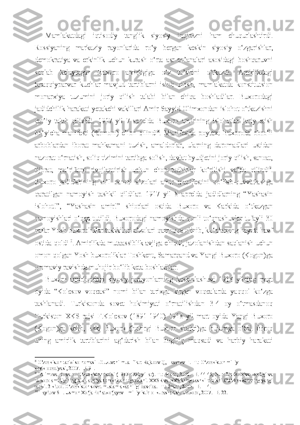 Mamlakatdagi   iqtisodiy   tanglik   siyosiy   inqirozni   ham   chuqurlashtirdi.
Rossiyaning   markaziy   rayonlarida   r о ‘y   bergan   keskin   siyosiy   о ‘zgarishlar,
demokratiya   va   erkinlik   uchun   kurash   о ‘rta   asr   an’analari   asosidagi   boshqaruvni
saqlab   kelayotgan   Buxoro   amirligiga   о ‘z   ta’sirini   о ‘tkazdi.   Amirlikdagi
taraqqiyparvar   kuchlar   mavjud   tartiblarni   isloh   qilish,   mamlakatda   konstitutsion
monarxiya   tuzumini   joriy   qilish   talabi   bilan   chiqa   boshladilar.   Buxorodagi
jadidchilik harakati yetakchi vakillari   Amir   Sayyid Olimxondan   islohot   о ‘tkazishni
qat’iy   talab   qilishdi.   1917   yil   7   aprelda   Buxoro   amirining   islohotlar   joriy   etish
b о ‘yicha   manifesti   (farmoni)   e’lon   qilindi 8
.   Manifestda   poytaxt   Buxoroda   obr о ‘li
arboblardan   iborat   mahkamani   tuzish,   amaldorlar,   ularning   daromadlari   ustidan
nazorat  о ‘rnatish,  soliq tizimini tartibga solish,  davlat byudjetini joriy qilish, sanoat,
tijorat,   ma’rifatni   rivojlantirish   uchun   chora-tadbirlar   k о ‘rilishi   va’da   qilindi 9
.
Buxoro   jadidlarining   s о ‘l   qanoti   a’zolari   amir   manifestini   q о ‘llab-quvvatlashga
qaratilgan   namoyish   tashkil   qildilar.   1917   yil   8   aprelda   jadidlarning   “Yashasin
islohot!”,   “Yashasin   amir!”   shiorlari   ostida   Buxoro   va   Karkida   о ‘tkazgan
namoyishlari   о ‘qqa   tutildi.   Buxorodagi   namoyishda   qonli   t о ‘qnashuvlar   tufayli  30
nafar Yosh buxoroliklar tashkiloti a’zolari qamoqqa olinib, k о ‘plarning hayoti havf
ostida qoldi 10
. Amirlikda mutaassiblik avjiga chiqdi, jazolanishdan saqlanish uchun
omon qolgan Yosh buxoroliklar  Toshkent, Samarqand va Yangi  Buxoro  (Kogon)ga
ommaviy ravishda muhojir  b о ‘lib keta boshladilar.
Buxoro   amirligidagi   siyosiy   jarayonlarning   keskinlashuvi   1918   yilning   mart
oyida   “Kolesov   voqeasi”   nomi   bilan   tarixga   kirgan   voqealarda   yaqqol   k о ‘zga
tashlanadi.   Turkistonda   sovet   hokimiyati   о ‘rnatilishdan   3-4   oy   о ‘tmasdanoq
Turkiston   XKS   raisi   F.Kolesov   (1891- 1940)   1918   yil   mart   oyida   Yangi   Buxoro
(Kogon)ga   kelib,   Eski   Buxoro   (hozirgi   Buxoro   shahri)ga   hujumga   о ‘tdi.   Biroq
uning   amirlik   tartiblarini   ag‘darish   bilan   bog‘liq   maqsadi   va   harbiy   harakati
8
  O’zbekiston tarixi solnomasi LGuzuvchi mualliflar: Rajabov Q, Hasanov F. -T.:  О ‘zbekiston milliy
ensiklopediyasi, 2007. -B. 91.
9
  "Alimova   D. va b.   О ‘zbekiston tarixi  (1917-1991 yillar).   T.: Sharq, 2000. -B. 44-45;  Nurullin R. Xiva   xonligi  va
Buxoro amirligining qizil armiya tomonidan tugatilishi. XXSR va BXSRning tashkil topishi  // О ‘zbekistonning yangi
tarixi. 2-kitob.  О ‘zbekiston sovet mustamlakachiligi davrida. -T.: Sharq, 2000. -B. 114.
10
 Hayitov SH. Usmon X о ‘ja P о ‘latx о ‘jayev - milliy istiqlol kurashchisi. -Buxoro, 2007. -B. 22.
11 