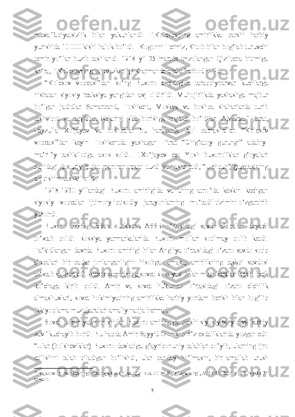muvaffaqiyatsizlik   bilan   yakunlandi.   F.Kolesovning   amirlikka   qarshi   harbiy
yurishida 10 000 kishi halok b о ‘ldi. 11  
Kogonni Termiz, Kitob bilan bog‘lab turuvchi
temir   y о ‘llar   buzib   tashlandi.   1918   yil   25   martda   imzolangan   Qiziltepa   bitimiga
k о ‘ra, F.Kolesovning tajovuzkorligi sharmandalarcha barbod  b о ‘ldi.
“Kolesov   voqeasi”dan   s о ‘ng   Buxoro   amirligida   taraqqiyparvar   kuchlarga
nisbatan   siyosiy   reaksiya   yangidan   avj   oldirildi.   Muhojirlikda   yashashga   majbur
b о ‘lgan   jadidlar   Samarqand,   Toshkent,   Moskva   va   boshqa   shaharlarda   turib
tashviqot   va   targ‘ibot   ishlarini   olib   borishga   majbur   b о ‘ldilar.   Abdurauf   Fitrat,
Fayzulla   X о ‘jayev   va   boshqalar   bu   harakatda   faol   qatnashdilar.   “Kolesov
voqeasi”dan   keyin   Toshkentda   yashagan   Fitrat   “Chig‘atoy   gurungi”   adabiy-
ma’rifiy   tashkilotiga   asos   soldi.   F.X о ‘jayev   esa   Yosh   buxoroliklar   g‘oyalari
ruhidagi  dasturiy hujjat-maromnomani   tuzdi  va nashr  etdi, “Uchqun”  gazetasining
chiqishini tashkil qildi.
1918-1920   yillardagi   Buxoro   amirligida   va   uning   atrofida   keskin   kechgan
siyosiy    voqealar   ijtimoiy-iqtisodiy   jarayonlarning   m о ‘tadil tizimini  о ‘zgartirib
yubordi. 
Buxoro   amirligi   bilan   Turkiston   ASSR   о ‘rtasidagi   savdo   aloqalari   deyarli
to’xtab   qoldi.   Rossiya   yarmarkalarida   Buxoro   mollari   sotilmay   qolib   ketdi.
Ta’kidlangan  davrda  Buxoro   amirligi   bilan  Angliya   о ‘rtasidagi   о ‘zaro  savdo-sotiq
aloqalari   bir   qadar   jonlanganligini   hisobga   olmasa,   amirlikning   tashqi   savdosi
t о ‘xtab  qolgan  edi. Buxoro amirining sovet Rossiyasi bilan muzokaralari boshi berk
k о ‘chaga   kirib   qoldi.   Amir   va   sovet   hukumati   о ‘rtasidagi   о ‘zaro   elchilik
almashuvlari,   sovet   hokimiyatining   amirlikka   harbiy   yordam   berish   bilan   bog‘liq
ikkiyoqlama muzokaralari amaliy natija bermadi.
Sovet hokimiyati tomonidan Buxoro amirligiga qarshi siyosiy tazyiq va harbiy
xavf kuchayib bordi.  Bu haqda Amir Sayyid Olimxon  о ‘z esdaliklarida yozgan edi:
“Ular   (bolsheviklar)   Buxoro   davlatiga   g’ayriqonuniy   talablar   qo’yib,   ularning   ijro
etilishini   talab   qiladigan   b о ‘lishdi,   ular   qanday   b о ‘lmasin,   bir   amallab   urush
11
  Rajabov   Q .   Kolesovning   Buxoroga   bosqini   va   Qiziltepa   bitimi   // Qiziltepa   tongi , № 47-53.   2004 yil 12 noyabr-24
dekabr.
12 