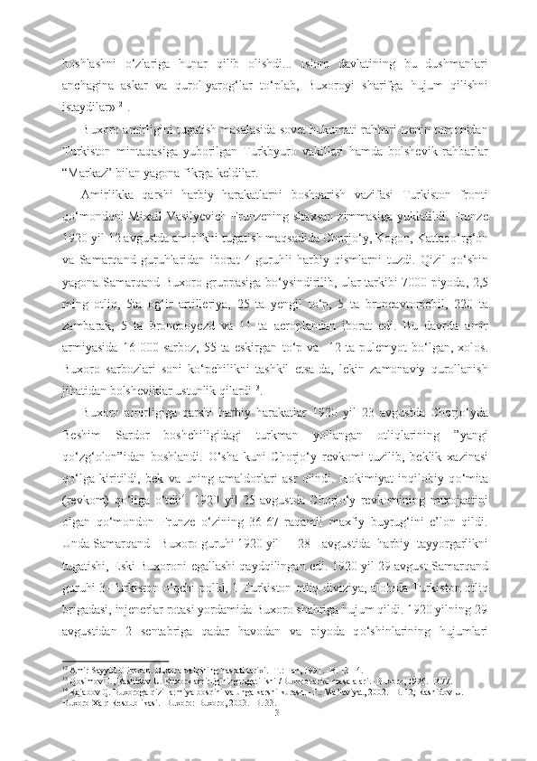 boshlashni   о ‘zlariga   hunar   qilib   olishdi...   Islom   davlatining   bu   dushmanlari
anchagina   askar   va   qurol-yarog‘lar   t о ‘plab,   Buxoroyi   sharifga   hujum   qilishni
istaydilar» 12
.
Buxoro amirligini tugatish masalasida sovet hukumati rahbari Lenin tomonidan
Turkiston   mintaqasiga   yuborilgan   Turkbyuro   vakillari   hamda   bolshevik   rahbarlar
“Markaz” bilan yagona fikrga keldilar. 
Amirlikka   qarshi   harbiy   harakatlarni   boshqarish   vazifasi   Turkiston   fronti
q о ‘mondoni   Mixail   Vasilyevich  Frunzening  shaxsan   zimmasiga  yuklatildi. Frunze
1920 yil 12 avgustda amirlikni tugatish maqsadida Chorj о ‘y, Kogon, Kattaq о ‘rg‘on
va   Samarqand   guruhlaridan   iborat   4   guruhli   harbiy   qismlarni   tuzdi.   Qizil   q о ‘shin
yagona Samarqand-Buxoro   gruppasiga b о ‘ysindirilib, ular   tarkibi   7000 piyoda,   2,5
ming   otliq,   5ta   og‘ir   artilleriya,   25   ta   yengil   t о ‘p,   5   ta   broneavtomobil,   220   ta
zambarak,   5   ta   bronepoyezd   va   11   ta   aeroplandan   iborat   edi.   Bu   davrda   amir
armiyasida   16  000   sarboz,   55  ta   eskirgan   t о ‘p   va     12   ta  pulemyot   b о ‘lgan,   xolos.
Buxoro   sarbozlari   soni   k о ‘pchilikni   tashkil   etsa-da,   lekin   zamonaviy   qurollanish
jihatidan bolsheviklar ustunlik qilardi 13
.
Buxoro   amirligiga   qarshi   harbiy   harakatlar   1920   yil   23   avgustda   Chorj о ‘yda
Beshim   Sardor   boshchiligidagi   turkman   yollangan   otliqlarining   ”yangi
q о ‘zg‘olon”idan   boshlandi.   О ‘sha   kuni   Chorj о ‘y   revkomi   tuzilib,   beklik   xazinasi
q о ‘lga   kiritildi,   bek   va   uning   amaldorlari   asr   olindi.   Hokimiyat   inqilobiy   q о ‘mita
(revkom)   q о ‘liga   о ‘tdi 14
.   1920   yil   25   avgustda   Chorj о ‘y   revkomining   murojaatini
olgan   q о ‘mondon   Frunze   о ‘zining   36-67   raqamli   maxfiy   buyrug‘ini   e’lon   qildi.
Unda Samarqand - Buxoro guruhi 1920 yil      28- avgustida   harbiy   tayyorgarlikni
tugatishi,   Eski Buxoroni   egallashi qayd qilingan edi. 1920 yil 29 avgust Samarqand
guruhi 3-Turkiston   о ‘qchi polki, 1-Turkiston otliq diviziya, alohida Turkiston otliq
brigadasi,  injenerlar  rotasi yordamida Buxoro  shahriga h ujum qildi. 1920 yilning  29
avgustidan   2   sentabriga   qadar   havodan   va   piyoda   q о ‘shinlarining   hujumlari
12
  Amir Sayyid Olimxon.  Buxoro xalqining hasrati tarixi. -T.: Fan, 1991. -B. 13-14.
13
 Qosimov F., Rashidov U. Buxoro amirligining tugatilishi /Buxoro tarixi masalalari. -Buxoro, 1996. -B.77.
14
 Rajabov Q. Buxoroga qizil armiya bosqini va unga karshi kurash. -T.: Ma’iaviyat, 2002. -B. 12; Rashidov U.
Buxoro Xalq Respublikasi. -Buxoro: Buxoro, 2003. -B. 33.
13 