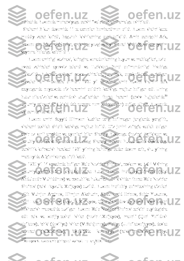 oqibatida Buxoroda monarxiyaga qarshi “xalq inqilobi” amalga oshiriladi.
  Shaharni 3   kun   davomida   1 1 ta aeroplan   bombardimon qildi. Buxoro   shahri   katta
moddiy   zarar   k о ‘rdi,   begunoh   kishilarning   qoni   t о ‘kildi.   Amir   qarorgohi-Ark,
Buxoro atrofidagi qishloqlar, amirning yozgi saroyi   Sitorai   Mohi Xosa ham yarim
vayrona holatiga  keltirildi 15
.    
Buxoro amirligi xazinasi, k о ‘pgina xonadonlarning buyum va mablag‘lari, oziq-
ovqat   zahiralari   ayovsiz   talandi   va   Turkiston   fronti   q о ‘mondonligi   hisobiga
о ‘tkazildi.   Bulardan   tashqari   paxta   zahiralari,   jun,   ipak,   qorak о ‘l   teri,   quritilgan
mevalar   ham   musodara   qilindi 3
.   1920   yil   sentabrda   amir   Buxoro   shahrini   tark
etayotganda   poytaxtda   о ‘z   haramini   qoldirib   ketishga   majbur   b о ‘lgan   edi.   Uning
butun oila a’zolari va qarindosh-urug‘laridan   iborat   harami   (arxiv   hujjatlarida 29
umumiy miqsori   118 kishi  deb nomma-nom  k о ‘rsatilgan)  q о ‘lga olinib, Buxoroda
uy  qamog‘ida saqlanadi.
Buxoro   amiri   Sayyid   Olimxon   kuchlar   teng   b о ‘lmagan   janglarda   yengilib,
shaharni   tashlab   chiqib   ketishga   majbur   b о ‘ldi.   О ‘z   jonini   z о ‘rg‘a   saqlab   qolgan
amir   oz   sonli   amaldor   va   ayonlari   bilan   Sharqiy   Buxoroga   (hozirgi   Tojikiston   va
Janubiy   O’zbekiston)   chekindi.   Uning   Sharqiy   Buxoro   hududida   bolsheviklarga
qarshilik   k о ‘rsatish   harakati   1921   yilning   bahoriga   qadar   davom   etib,   shu   yilning
mart oyida Afg‘onistonga  о ‘tib ketdi.
1920 yil 14 sentabrda b о ‘lgan Xalq Nozirlar Sh о ‘rosi, revkom va BKP MKning
umumiy   yig‘ilishida   9   kishidan   iborat   Butun   Buxoro   inqilobiy   q о ‘mitasi   (raisi
Abdulqodir Muhiddinov) va respublika  hukumati -  11  kishidan iborat Xalq  Nozirlar
Sh о ‘rosi  (raisi  Fayzulla X о ‘jayev)  tuzildi. Buxoro inqilobiy q о ‘mitasining   a’zolari
qilib   Muinjon   Aminov,   Olimjon   Akchurin,   Abdulhamid   Oripov,   Sobir   Yusupov,
Hoji Hasan  Ibrohimov, Fayzulla X о ‘jayev, Qulmuhamedov tayinlandi. Mamlakatni
boshqarish   maqsadida   tuzilgan Buxoro Xalq   Nozirlar Sh о ‘rosi   tarkibi quyidagicha
edi:   rais   va   xorijiy-tashqi   ishlar   (nozir-F.X о ‘jayev),   maorif   (Qori   Y о ‘ldosh
P о ‘latov), ichki   (doxiliya)   ishlar  (M.Saidjonov), moliya  (U.P о ‘latx о ‘jayev),  davlat
nazorati   (N.Xusainov),   favqulodda   komissiya   (raisi-Ibrohimov),   adliya
15
 Xolboyev S. Buxoro amirligining oltii xazinasi. -T.: Fan, 2008. - B. 31.
14 