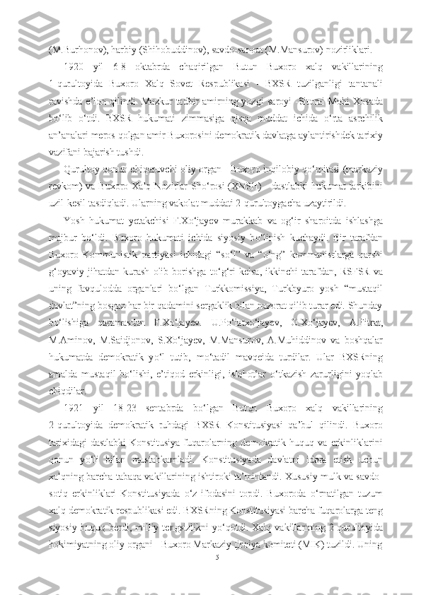 (M.Burhonov), harbiy  (Shihobuddinov), savdo- sanoat (M.Mansurov) nozirliklari.
1920   yil   6-8   oktabrda   chaqirilgan   Butun   Buxoro   xalq   vakillarining
1- qurultoyida   Buxoro   Xalq   Sovet   Respublikasi   -   BXSR   tuzilganligi   tantanali
ravishda   e’lon  qilindi.  Mazkur   tadbir   amirning  yozgi   saroyi  -Sitorai   Mohi   Xosada
b о ‘lib   о ‘tdi.   BXSR   hukumati   zimmasiga   qisqa   muddat   ichida   о ‘rta   asrchilik
an’analari meros  qolgan amir Buxorosini  demokratik  davlatga aylantirishdek tarixiy
vazifani bajarish tushdi.
Qurultoy qonun chiqaruvchi oliy organ - Buxoro inqilobiy q о ‘mitasi (markaziy
revkom)  va Buxoro Xalq Nozirlar  Sh о ‘rosi  (XNSH)  - dastlabki  hukumat  tarkibini
uzil-kesil tasdiqladi. Ularning vakolat muddati 2-qurultoygacha uzaytirildi.
Yosh   hukumat   yetakchisi   F.X о ‘jayev   murakkab   va   og‘ir   sharoitda   ishlashga
majbur   b о ‘ldi.   Buxoro   hukumati   ichida   siyosiy   b о ‘linish   kuchaydi.   Bir   tarafdan
Buxoro   Kommunistik   partiyasi   ichidagi   “s о ‘l”   va   “ о ‘ng”   kommunistlarga   qarshi
g‘oyaviy   jihatdan   kurash   olib   borishga   t о ‘g‘ri   kelsa,   ikkinchi   tarafdan,   RSFSR   va
uning   favqulodda   organlari   b о ‘lgan   Turkkomissiya,   Turkbyuro   yosh   “mustaqil
davlat”ning bosgan har bir qadamini sergaklik bilan nazorat qilib turar edi. Shunday
b о ‘lishiga   qaramasdan   F.X о ‘jayev.   U.P о ‘latx о ‘jayev,   O.X о ‘jayev,   A.Fitrat,
M.Aminov,   M.Saidjonov,   S.X о ‘jayev,   M.Mansurov,   A.Muhiddinov   va   boshqalar
hukumatda   demokratik   y о ‘l   tutib,   m о ‘tadil   mavqeida   turdilar.   Ular   BXSRning
amalda   mustaqil   b о ‘lishi,   e’tiqod   erkinligi,   islohotlar   о ‘tkazish   zarurligini   yoqlab
chiqdilar.
1921   yil   18-23   sentabrda   b о ‘lgan   Butun   Buxoro   xalq   vakillarining
2-qurultoyida   demokratik   ruhdagi   BXSR   Konstitusiyasi   qa’bul   qilindi.   Buxoro
tarixidagi   dastlabki   Konstitusiya   fuqarolarning   demokratik   huquq   va   erkinliklarini
qonun   y о ‘li   bilan   mustahkamladi.   Konstitusiyada   davlatni   idora   etish   uchun
xalqning barcha tabaqa vakillarining ishtiroki ta’minlandi. Xususiy mulk va savdo-
sotiq   erkinliklari   Konstitusiyada   о ‘z   ifodasini   topdi.   Buxoroda   о ‘rnatilgan   tuzum
xalq demokratik respublikasi edi. BXSRning Konstitusiyasi barcha fuqarolarga teng
siyosiy   huquq   berdi,   milliy   tengsizlikni   y о ‘qotdi.   Xalq  vakillarining  2-qurultoyida
hokimiyatning oliy organi - Buxoro Markaziy Ijroiya komiteti (MIK) tuzildi. Uning
15 