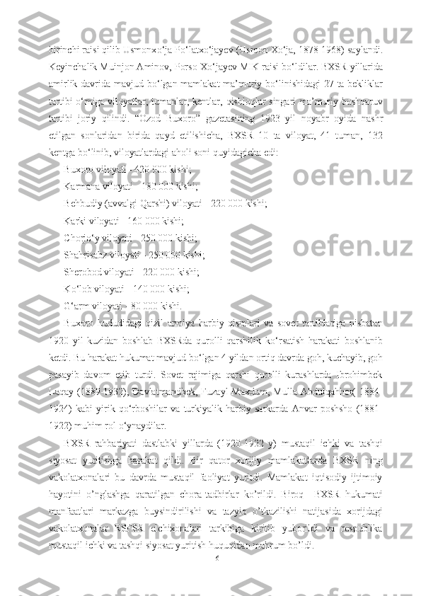 birinchi raisi qilib Usmonx о ‘ja P о ‘latx о ‘jayev (Usmon X о ‘ja, 1878-1968) saylandi.
Keyinchalik Muinjon Aminov, Porso X о ‘jayev MIK raisi b о ‘ldilar. BXSR  yillarida
amirlik davrida mavjud   b о ‘lgan   mamlakat ma’muriy b о ‘linishidagi  27 ta bekliklar
tartibi   о ‘rniga viloyatlar, tumanlar, kentlar,   qishloqlar singari ma’muriy boshqaruv
tartibi   joriy   qilindi.   “Ozod   Buxoro”   gazetasining   1923   yil   noyabr   oyida   nashr
etilgan   sonlaridan   birida   qayd   etilishicha,   BXSR   10   ta   viloyat,   41   tuman,   132
kentga  b о ‘linib, viloyatlardagi aholi soni quyidagicha  edi:
Buxoro  viloyati -  420  000 kishi;
Karmana viloyati - 180 000 kishi;
Behbudiy  (avvalgi  Qarshi) viloyati  - 220 000 kishi;
Karki viloyati - 160 000 kishi;
Chorj о ‘y viloyati - 250 000 kishi;
Shahrisabz viloyati - 250 000 kishi;
Sherobod viloyati - 220 000 kishi;
K о ‘lob viloyati - 140 000 kishi;
G‘arm viloyati  -  80  000 kishi.
Buxoro   hududidagi   qizil   armiya   harbiy   qismlari   va   sovet   tartiblariga   nisbatan
1920   yil   kuzidan   boshlab   BXSRda   qurolli   qarshilik   k о ‘rsatish   harakati   boshlanib
ketdi. Bu harakat hukumat mavjud b о ‘lgan 4 yildan ortiq davrda goh, kuchayib, goh
pasayib   davom   etib   turdi.   Sovet   rejimiga   qarshi   qurolli   kurashlarda   Ibrohimbek
Laqay  (1889-1932), Davlatmandbek,  Fuzayl   Maxdum,  Mulla  Abdulqahhor(   1884-
1924)   kabi   yirik   q о ‘rboshilar   va   turkiyalik   harbiy   sarkarda   Anvar   poshsho   (1881-
1922) muhim rol  о ‘ynaydilar.
BXSR   rahbariyati   dastlabki   yillarda   (1920-1922   y)   mustaqil   ichki   va   tashqi
siyosat   yuritishga   harakat   qildi.   Bir   qator   xorijiy   mamlakatlarda   BXSR   ning
vakolatxonalari   bu   davrda   mustaqil   faoliyat   yuritdi.   Mamlakat   iqtisodiy   ijtimoiy
hayotini   o’nglashga   qaratilgan   chora-tadbirlar   ko’rildi.   Biroq     BXSR   hukumati
manfaatlari   markazga   buysindirilishi   va   tazyiq   o’tkazilishi   natijasida   xorijdagi
vakolatxonalar   RSFSR   elchixonalari   tarkibiga   kiritib   yuborildi   va   respublika
mustaqil ichki va tashqi siyosat yuritish huquqidan mahrum bo’ldi.  
16 