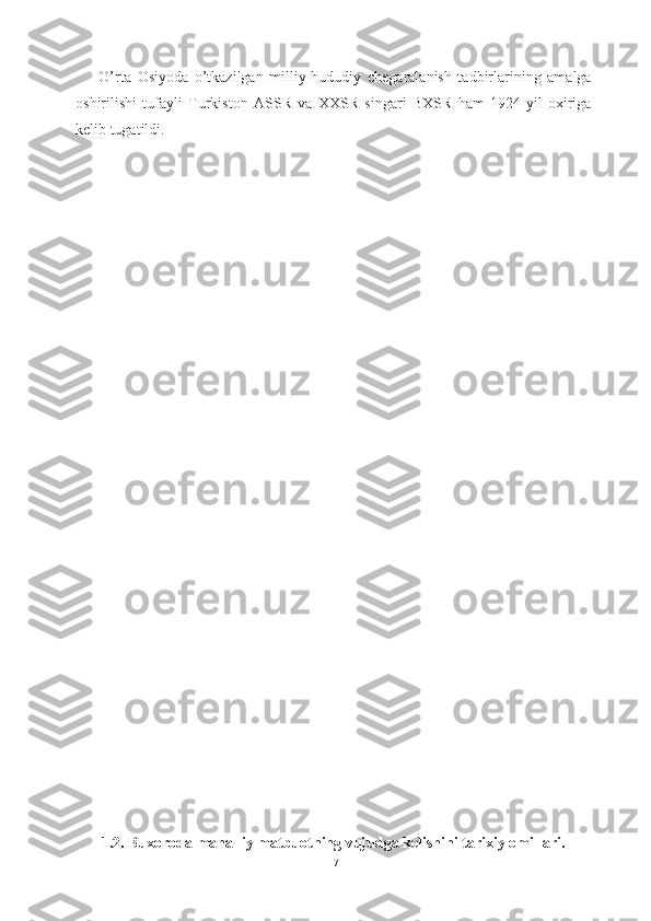 O’rta   Osiyoda   o’tkazilgan   milliy-hududiy   chegaralanish   tadbirlarining   amalga
oshirilishi   tufayli   Turkiston   ASSR   va   XXSR   singari   BXSR   ham   1924-yil   oxiriga
kelib tugatildi.  
1.2. Buxoroda mahalliy  matbuotning vujudga kelishini  tarixiy omillari.
17 