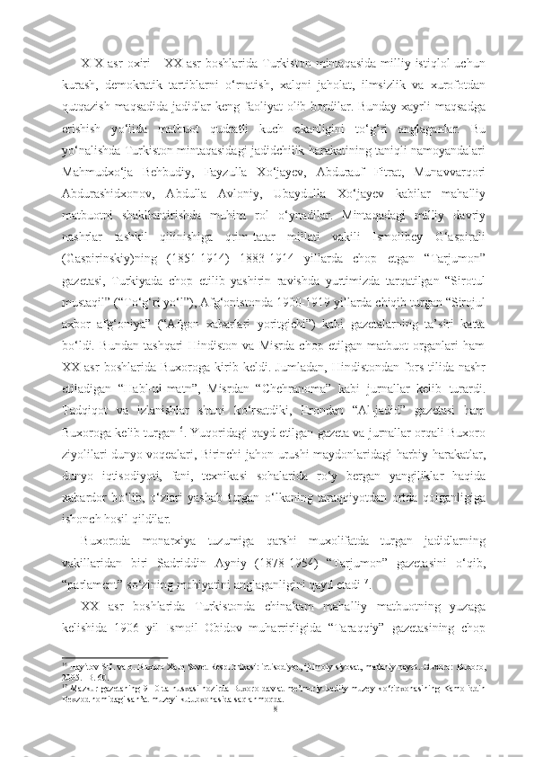 XIX   asr   oxiri  -   XX  asr  boshlarida  Turkiston   mintaqasida   milliy  istiqlol  uchun
kurash,   demokratik   tartiblarni   о ‘rnatish,   xalqni   jaholat,   ilmsizlik   va   xurofotdan
qutqazish maqsadida  jadidlar  keng faoliyat  olib bordilar. Bunday xayrli  maqsadga
erishish   y о ‘lida   matbuot   qudratli   kuch   ekanligini   t о ‘g‘ri   anglaganlar.   Bu
y о ‘nalishda Turkiston mintaqasidagi jadidchilik harakatining taniqli namoyandalari
Mahmudx о ‘ja   Behbudiy,   Fayzulla   X о ‘jayev,   Abdurauf   Fitrat,   Munavvarqori
Abdurashidxonov,   Abdulla   Avloniy,   Ubaydulla   X о ‘jayev   kabilar   mahalliy
matbuotni   shakllantirishda   muhim   rol   о ‘ynadilar.   Mintaqadagi   milliy   davriy
nashrlar   tashkil   qilinishiga   qrim-tatar   millati   vakili   Ismoilbey   G‘aspirali
(Gaspirinskiy)ning   (1851-1914)   1883-1914   yillarda   chop   etgan   “Tarjumon”
gazetasi,   Turkiyada   chop   etilib   yashirin   ravishda   yurtimizda   tarqatilgan   “Sirotul
mustaqil” (“T о ‘g‘ri y о ‘l”), Afg‘onistonda 1900-1919 yillarda chiqib turgan “Sirojul
axbor   afg‘oniya”   (“Afgon   xabarlari   yoritgichi”)   kabi   gazetalarning   ta’siri   katta
b о ‘ldi.   Bundan   tashqari   Hindiston   va   Misrda   chop   etilgan   matbuot   organlari   ham
XX  asr   boshlarida   Buxoroga   kirib   keldi.  Jumladan,   Hindistondan   fors   tilida  nashr
etiladigan   “Habl-ul-matn”,   Misrdan   “Chehranoma”   kabi   jurnallar   kelib   turardi.
Tadqiqot   va   izlanishlar   shuni   k о ‘rsatdiki,   Erondan   “Al-jadid”   gazetasi   ham
Buxoroga kelib turgan 16
.  Yuqoridagi  qayd etilgan gazeta va jurnallar orqali Buxoro
ziyolilari dunyo voqealari, Birinchi   jahon urushi maydonlaridagi harbiy harakatlar,
dunyo   iqtisodiyoti,   fani,   texnikasi   sohalarida   r о ‘y   bergan   yangiliklar   haqida
xabardor   b о ‘lib,   о ‘zlari   yashab   turgan   о ‘lkaning   taraqqiyotdan   ortda   qolganligiga
ishonch hosil qildilar.
Buxoroda   monarxiya   tuzumiga   qarshi   muxolifatda   turgan   jadidlarning
vakillaridan   biri   Sadriddin   Ayniy   (1878-1954)   “Tarjumon”   gazetasini   о ‘qib,
“parlament” s о ‘zining mohiyatini anglaganligini qayd etadi 17
.
XX   asr   boshlarida   Turkistonda   chinakam   mahalliy   matbuotning   yuzaga
kelishida   1906   yil   Ismoil   Obidov   muharrirligida   “Taraqqiy”   gazetasining   chop
16
 Hayitov SH. va b. Buxoro Xalq Sovet Respublikasi: iqtisodiyot, ijtimoiy siyosat, madaniy hayot.-Buxoro:  Buxoro,
2005. -B. 60.
17
  Mazkur gazetaning  9-10 ta nusxasi  hozirda Buxoro davlat  me’moriy-badiiy muzey-k о ‘riqxonasining Kamoliddin
Bexzod nomidagi san’at muzeyi kutubxonasida saqlanmoqda.
18 