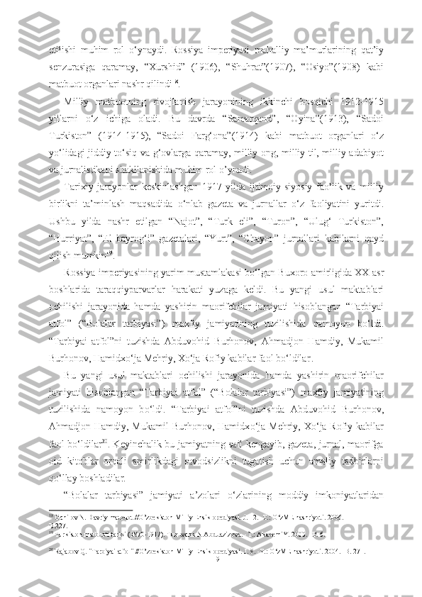 etilishi   muhim   rol   о ‘ynaydi.   Rossiya   imperiyasi   mahalliy   ma’murlarining   qat’iy
senzurasiga   qaramay,   “Xurshid”   (1906),   “Shuhrat”(1907),   “Osiyo”(1908)   kabi
matbuot organlari nashr qilindi 18
.
Milliy   matbuotning   rivojlanish   jarayonining   ikkinchi   bosqichi   1912-1915
yillarni   о ‘z   ichiga   oladi.   Bu   davrda   “Samarqand”,   “Oyina”(1913),   “Sadoi
Turkiston”   (1914-1915),   “Sadoi   Farg‘ona”(1914)   kabi   matbuot   organlari   о ‘z
y о ‘lidagi jiddiy t о ‘siq va g‘ovlarga qaramay, milliy ong, milliy til, milliy adabiyot
va jurnalistikani shakllanishida muhim rol o’ynadi. 
Tarixiy   jarayonlar   keskinlashgan   1917   yilda   ijtimoiy-siyosiy   faollik   va   milliy
birlikni   ta’minlash   maqsadida   о ‘nlab   gazeta   va   jurnallar   о ‘z   faoliyatini   yuritdi.
Ushbu   yilda   nashr   etilgan   “Najot”,   “Turk   eli”,   “Turon”,   “Ulug‘   Turkiston”,
“Hurriyat”,   “El   bayrog‘i”   gazetalari,   “ Yurt”,   “Chayon”   jurnallari   kabilarni   qayd
qilish mumkin 19
.
Rossiya imperiyasining yarim mustamlakasi b о ‘lgan Buxoro amirligida XX   asr
boshlarida   taraqqiyparvarlar   harakati   yuzaga   keldi.   Bu   yangi   usul   maktablari
ochilishi   jarayonida   hamda   yashirin   maorifchilar   jamiyati   hisoblangan   “Tarbiyai
atfol”   (“Bolalar   tarbiyasi”)   maxfiy   jamiyatining   tuzilishida   namoyon   b о ‘ldi.
“Tarbiyai   atfol”ni   tuzishda   Abduvohid   Burhonov,   Ahmadjon   Hamdiy,   Mukamil
Burhonov, Hamidx о ‘ja  Mehriy, X о ‘ja Rofiy kabilar faol b о ‘ldilar  
.
Bu   yangi   usul   maktablari   ochilishi   jarayonida   hamda   yashirin   maorifchilar
jamiyati   hisoblangan   “Tarbiyai   atfol”   (“Bolalar   tarbiyasi”)   maxfiy   jamiyatining
tuzilishida   namoyon   b о ‘ldi.   “Tarbiyai   atfol”ni   tuzishda   Abduvohid   Burhonov,
Ahmadjon Hamdiy, Mukamil  Burhonov, Hamidx о ‘ja   Mehriy, X о ‘ja Rofiy kabilar
faol b о ‘ldilar 20
. Keyinchalik bu jamiyatning safi kengayib, gazeta, jurnal, maorifga
oid   kitoblar   orqali   amirlikdagi   savodsizlikni   tugatish   uchun   amaliy   tadbirlarni
q о ‘llay boshladilar.
“Bolalar   tarbiyasi”   jamiyati   a’zolari   о ‘zlarining   moddiy   imkoniyatlaridan
18
  Ochilov N.  Davriy matbuot  //O’zbekiston  Milliy Ensiklopediyasi.  J. 12. -T.:  О ‘zME nashriyoti. 2006.  -
B.227.
19
 Turkiston matbuoti tarixi (1870-1917). Tuzuvchn N.Abduazizova. -T.: AkademiY. 2000. -B. 6.
20
 Rajabov Q. "Tarbiyai atfol" //O’zbekiston Milliy Ensiklopediyasi. J. 8. -T.:  О ‘zME nashriyoti. 2004. -B. 271.
19 