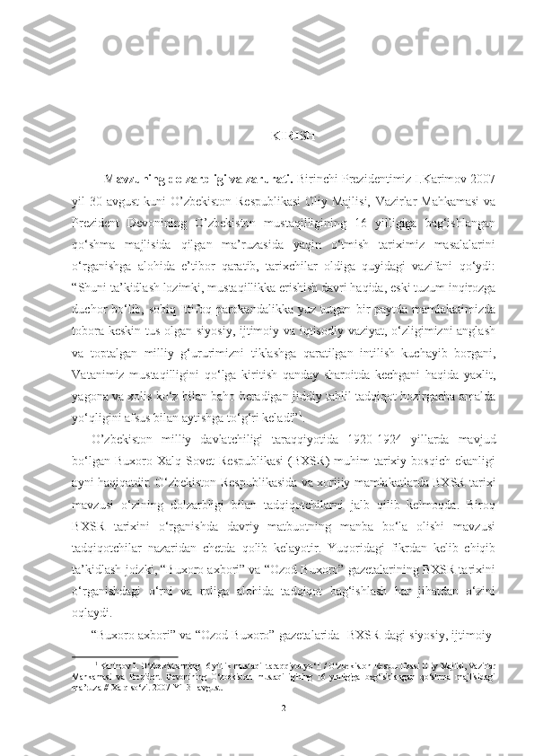 KIRISH
Mavzuning dolzarbligi va zarurati.  Birinchi Prezidentimiz I.Karimov 2007
yil 30 avgust  kuni O’zbekiston Respublikasi  Oliy Majlisi,   Vazirlar   Mahkamasi  va
Prezident   Devonining   O’zbekiston   mustaqilligining   16   yilligiga   bag‘ishlangan
qо‘shma   majlisida   qilgan   ma’ruzasida   yaqin   о‘tmish   tariximiz   masalalarini
о‘rganishga   alohida   e’tibor   qaratib,   tarixchilar   oldiga   quyidagi   vazifani   qо‘ydi:
“Shuni ta’kidlash lozimki, mustaqillikka erishish davri haqida,  eski tuzum inqirozga
duchor bо‘lib, sobiq Ittifoq parokandalikka yuz tutgan   bir  paytda mamlakatimizda
tobora keskin tus olgan siyosiy, ijtimoiy va iqtisodiy vaziyat, о‘zligimizni anglash
va   toptalgan   milliy   g‘ururimizni   tiklashga   qaratilgan   intilish   kuchayib   borgani,
Vatanimiz   mustaqilligini   qо‘lga   kiritish   qanday   sharoitda   kechgani   haqida   yaxlit,
yagona va xolis   kо‘z   bilan baho beradigan jiddiy tahlil-tadqiqot hozirgacha amalda
yо‘qligini afsus  bilan  aytishga  tо‘g‘ri keladi” 1
.
O’zbekiston   milliy   davlatchiligi   taraqqiyotida   1920-1924   yillarda   mavjud
bо‘lgan  Buxoro  Xalq   Sovet   Respublikasi  (BXSR)   muhim   tarixiy  bosqich   ekanligi
ayni haqiqatdir. О‘zbekiston   Respublikasida va   xorijiy mamlakatlarda  BXSR tarixi
mavzusi   о‘zining   dolzarbligi   bilan   tadqiqotchilarni   jalb   qilib   kelmoqda.   Biroq
BXSR   tarixini   о‘rganishda   davriy   matbuotning   manba   bо‘la   olishi   mavzusi
tadqiqotchilar   nazaridan   chetda   qolib   kelayotir.   Yuqoridagi   fikrdan   kelib   chiqib
ta’kidlash  joizki, “ Buxoro axbori” va “Ozod Buxoro” gazetalarining BXSR tarixini
о‘rganishdagi   о‘rni   va   roliga   alohida   tadqiqot   bag‘ishlash   har   jihatdan   о‘zini
oqlaydi.
“Buxoro  axbori” va “Ozod Buxoro”  gazetalarida    BXSR dagi siyosiy, ijtimoiy-
1
  Karimov I. О‘zbekistonning 16 yillik mustaqil taraqqiyot yо‘li / О‘zbekiston Respublikasi Oliy  Majlisi, Vazirlar
Mahkamasi   va   Prezident   Devonining   О‘zbekiston   mustaqilligining   16   ynlligiga   bag‘ishlangan   qо‘shma   majlisidagi
ma’ruza // Xalq sо‘zi. 2007 Yil 31 avgust.  
2 