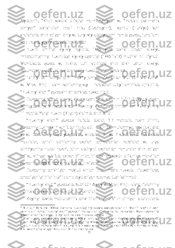 foydalanib,   “Kitob   savdosi   d о ‘stligi   maorif   jamiyati”   va   “Barakot   aksionerlik
jamiyati”   tashkilotlari   orqali   Boku   (Ozarbayjon),   Istanbul   (Turkiya)   kabi
shaharlarda chop etilgan   diniy va dunyoviy adabiyotlarni hamda gazeta, jurnallarni
xalq orasida yashirin tarqata boshladilar. 
Buxoro   amirligi   siyosiy   hayotida   1885   yilda   tashkil   topgan   Rossiya
imperatorligining   Buxorodagi   siyosiy   agentligi   (1885-1917)   mudhish   rol   о ‘ynadi.
Mamlakatda   gazeta   va   boshqa   turli   kitoblarni   chop   etish   uchun   Rossiya
hukumatining ushbu idorasidan rasmiy ruxsat olinishi kerak  edi.
1912   yilda   “ Tarbiyai   atfol”   maxfiy   jamiyati   a’zolaridan   Muhiddin   Mansurov 21
va  Mirza  Siroj  Hakim  kabilarning say  -  harakatlari tufayli amirlikda tojik tilida
“Buxoroyi sharif” gazetasini chiqarishga  ruxsat olindi. 
Gazetaning  rahbari  Rossiya siyosiy agentligida  tarjimon b о ‘lib faoliyat yuritgan
Mirhaydarx о ‘ja   Mirbadalov   edi.   “Buxoroyi   sharif”ning   birinchi   soni   1912   yilning
11 martida Yangi Buxoro  (Kogon) shahrida chop etildi. 
“Buxoroyi   sharif”   gazetasi   haftada   dastlab   2-3   marotaba   nashr   qilinib,
gazetaning tuzilmasi 4 sahifadan iborat edi.   1-sahifasi muharririyat   maqolasi, chet
el   va   О ‘rta   Osiyodagi   yangiliklar,   voqealar.   2-   va   3-sahifalarida   publitsistik
maqolalar,   taniqli   adiblarning   asarlari   tarjimalaridan   parchalar   va   unga
tahririyatning   nuqtai   nazari,   jahon   adabiyoti   asarlaridan   namunalar   chop   etilgan
b о ‘lsa,   s о ‘nggi   sahifada   asosan   e’lonlar,   bildirishlar,   savdo   d о ‘konlari   manzillari
gazetaning deyarli  barcha nashrlarida  bosilgan 22
. 
Gazetaning   tanishilgan   mavjud   sonlari   orqali   necha   nusxada   о ‘quvchilarga
tarqatilganligi bilan bog‘liq aniq qayd etilgan  raqamga duch kelinmadi.
“Buxoroyi sharif” gazetasida Sadriddin Ayniy va Mirzo Siroj  Hakim  о ‘zlarining
publitsistik maqolalari bilan faol qatnashdilar. 
Keyingi   davrda   matbuotchilik   tarixi   bilan   bog‘liq   e’lon   qilingan   tadqiqotlarda
21
  Muhiddin Mansurov - XX asr boshlarida Buxorodagi  eng badavlat  savdogarlardan biri. Maorifni  targ‘ib qiluvchi
tashkilotlarni   hamda   "Buxoroyi   sharif"   gazetasini   mablag   bilan   ta’minlashda   faol   qatnashgan.   Mazkur   gazetaning
ta’sischilaridan hisoblanadi. 1917 yil aprelida kiska muddatda b о ‘lsada
22
  Yosh   buxoroliklar   tashkilotini   boshqargan.   1918   yil   amir   ta’qibidan   qochib   Krasnovodskda   yashiringan.   1920
yildan BXSR hukumatida savdo-sanoat noziri, BXSRning Moskvadagi vakolatxonasi rahbari lavozimlarida ishlagan.
U Butun Buxoro markaziy revkomi raisi, keyinchalik  savdo-sanoat  noziri, Tojikiston ASSR Xalk Komissarlar Soveti
raisi lavozimlarida ishlagan Abdulqodir Muhiddinovning  otasi.
20 