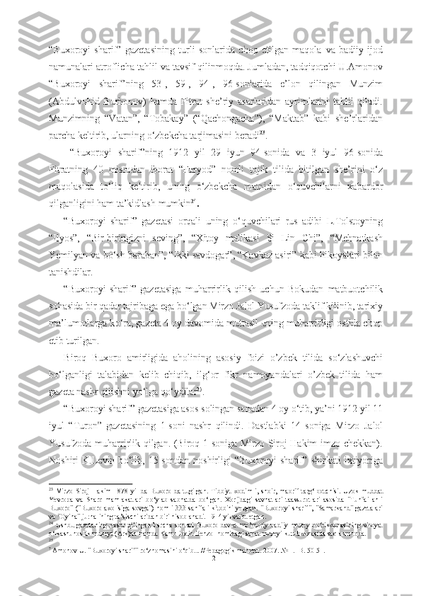 “Buxoroyi   sharif”   gazetasining   turli   sonlarida   chop   etilgan   maqola   va   badiiy   ijod
namunalari  atroflicha  tahlil va tavsif  qilinmoqda. Jumladan, tadqiqotchi U.Amonov
“Buxoroyi   sharif”ning   53-,   59-,   94-,   96-sonlarida   e’lon   qilingan   Munzim
(Abdulvohid   Burhonov)   hamda   Fitrat   she’riy   asarlaridan   ayrimlarini   tahlil   qiladi.
Munzimning   “Vatan”,   “Tobakay”   (“Qachongacha”),   “Maktab”   kabi   she’rlaridan
parcha keltirib, ularning  о ‘zbekcha tarjimasini beradi 23
.
  “Buxoroyi   sharif”ning   1912   yil   29   iyun   94-sonida   va   3   iyul   96-sonida
Fitratning   40   misradan   iborat   “Faryod”   nomli   tojik   tilida   bitilgan   she’rini   о ‘z
maqolasida   t о ‘liq   keltirib,   uning   о ‘zbekcha   matnidan   о ‘quvchilarni   xabardor
qilganligini ham ta’kidlash  mumkin 24
.
“Buxoroyi   sharif”   gazetasi   orqali   uning   о ‘quvchilari   rus   adibi   L.Tolstoyning
“Ilyos”,   “Bir-biringizni   seving”,   “Xitoy   malikasi   Si   Lin   Chi”,   “Mehnatkash
Yemilyan va b о ‘sh baraban”, “Ikki savdogar”, “Kavkaz asiri”  kabi hikoyalari bilan
tanishdilar.
“Buxoroyi   sharif”   gazetasiga   muharrirlik   qilish   uchun   Bokudan   matbuotchilik
sohasida bir qadar tajribaga ega b о ‘lgan Mirzo Jalol Yusufzoda taklif kilinib, tarixiy
ma’lumotlarga k о ‘ra, gazeta 4 oy  davomida muttasil uning muharrirligi ostida chop
etib turilgan.
Biroq   Buxoro   amirligida   aholining   asosiy   foizi   o’zbek   tilida   s о ‘zlashuvchi
b о ‘lganligi   talabidan   kelib   chiqib,   ilg‘or   fikr   namoyandalari   o’zbek   tilida   ham
gazeta nashr qilishni y о ‘lga q о ‘ydilar 25
.  
“Buxoroyi sharif” gazetasiga asos  solingan sanadan 4 oy  о ‘tib, ya’ni 1912 yil 11
iyul   “ Turon”   gazetasining   1-soni   nashr   qilindi.   Dastlabki   14   soniga   Mirzo   Jalol
Yusufzoda muharrirlik qilgan. (Biroq 1-soniga Mirzo Siroj Hakim imzo chekkan).
Noshiri   K.Levin   b о ‘lib,   15-sondan   noshirligi   “Buxoroyi   sharif”   shirkati   ixtiyoriga
23
  Mirzo   Siroj   Hakim   1878   yil   da   Buxoro   da   tugilgan.   Tibbiyt   xodim   i,   shoir,   maorif   targ‘ibotchisi.   Uzok   muddat
Yevropa   va   Sharq   mamlakatlari   b о ‘ylab   sabhatda   b о ‘lgan.   Xorijdagi   savhatlari   taassurotlari   asosida   "Tuhfai   ahli
Buxoro"  ("Buxoro axolisiga sovga")   nomli  333   sahifali  kitobini  yezgan.  "Buxoroyi sharif", "Samarkand"  gazetalari
va "Oyina" jurnal ining  ta’sischilaridan biri hisoblanadi. 1914 yil  vafot  etgan.
24
  Ushbu  gazetaning   nashr   qilingan  barcha   sonlari   Buxoro   davlat   me’moriy-badiiy   muzey-q о ‘rikxonasining   viloyat
о ‘lkashunoslik muzeyi (Ark)da hamda Kamoliddin Behzol nomidagi sanat muzeyi kutubxonasida saqlanmoqda.
25
?
 Amonov U. "Buxoroyi  sharif" r о ‘znomasini  о ‘qib... //Pedagogik  mahorat. 2007.  № 1. -B. 50-51.
21 
