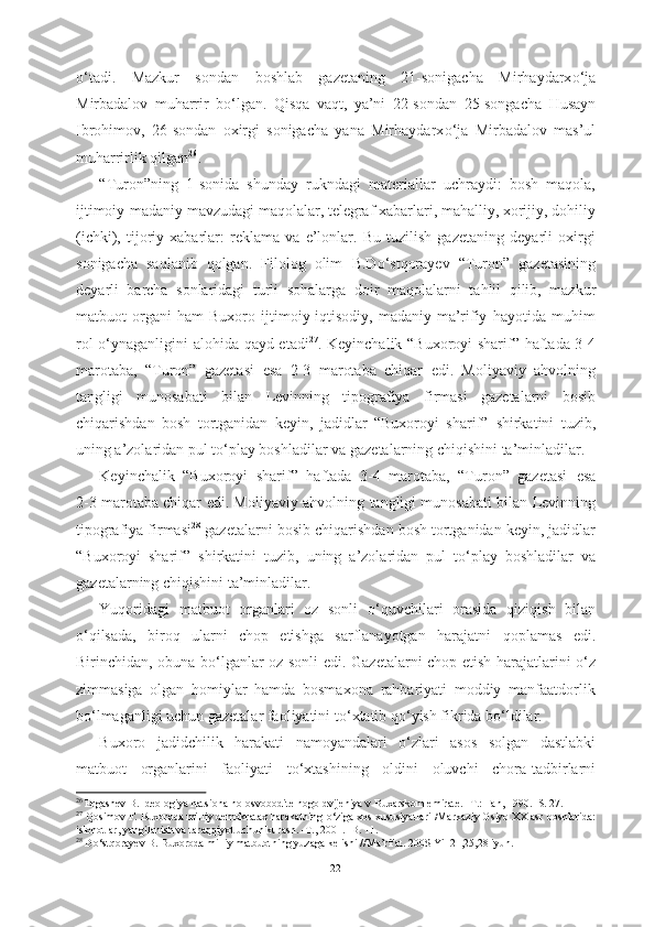 о ‘tadi.   Mazkur   sondan   boshlab   gazetaning   21-sonigacha   Mirhaydarx о ‘ja
Mirbadalov   muharrir   b о ‘lgan.   Qisqa   vaqt,   ya’ni   22-sondan   25-songacha   H usayn
Ibrohimov,   26-sondan   oxirgi   sonigacha   yana   Mirhaydarx о ‘ja   Mirbadalov   mas’ul
muharrirlik  qilgan 26
.  
“Turon”ning   1-sonida   shunday   rukndagi   materiallar   uchraydi:   bosh   maqola,
ijtimoiy-madaniy mavzudagi maqolalar, telegraf xabarlari, mahalliy, xorijiy, dohiliy
(ichki),   tijoriy   xabarlar:   reklama   va   e’lonlar.   Bu   tuzilish   gazetaning   deyarli   oxirgi
sonigacha   saqlanib   qolgan.   Filolog   olim   B.D о ‘stqorayev   “Turon”   gazetasining
deyarli   barcha   sonlaridagi   turli   sohalarga   doir   maqolalarni   tahlil   qilib,   mazkur
matbuot   organi   ham   Buxoro   ijtimoiy-iqtisodiy,   madaniy-ma’rifiy   hayotida   muhim
rol   о ‘ynaganligini alohida qayd etadi 27
.   Keyinchalik “Buxoroyi sharif” haftada 3-4
marotaba,   “Turon”   gazetasi   esa   2-3   marotaba   chiqar   edi.   Moliyaviy   ahvolning
tangligi   munosabati   bilan   Levinning   tipografiya   firmasi   gazetalarni   bosib
chiqarishdan   bosh   tortganidan   keyin,   jadidlar   “Buxoroyi   sharif”   shirkatini   tuzib,
uning a’zolaridan pul t о ‘play boshladilar va gazetalarning chiqishini  ta’minladil ar.
Keyinchalik   “Buxoroyi   sharif”   haftada   3-4   marotaba,   “Turon”   gazetasi   esa
2-3 marotaba chiqar   edi. Moliyaviy ahvolning   tangligi munosabati bilan   Levinning
tipografiya firmasi 28
 gazetalarni  bosib  chiqarishdan bosh tortganidan keyin, jadidlar
“Buxoroyi   sharif”   shirkatini   tuzib,   uning   a’zolaridan   pul   t о ‘play   boshladilar   va
gazetalarning chiqishini  ta’minladil ar.
Yuqoridagi   matbuot   organlari   oz   sonli   о ‘quvchilari   orasida   qiziqish   bilan
о ‘qilsada,   biroq   ularni   chop   etishga   sarflanayotgan   harajatni   qoplamas   edi.
Birinchidan, obuna b о ‘lganlar oz sonli edi.   Gazetalarni chop etish harajatlarini   о ‘z
zimmasiga   olgan   homiylar   hamda   bosmaxona   rahbariyati   moddiy   manfaatdorlik
b о ‘lmaganligi uchun gazetalar faoliyatini  t о ‘xtatib q о ‘yish fikrida b о ‘ldilar. 
Buxoro   jadidchilik   harakati   namoyandalari   о ‘zlari   asos   solgan   dastlabki
matbuot   organlarini   faoliyati   t о ‘xtashining   oldini   oluvchi   chora-tadbirlarni
26
 Ergashev B. Ideologiya natsionalno-osvoboditelnogo  dvijeniya v Buxarskom emirate. -T.: Fan, 1990. -S. 27.
27
  Qosimov F. Buxoroda milliy demokratax harakatning  о ‘ziga xos xususiyatlari  /Markaziy Osiyo XX asr  boshlarida:
islohotlar, yangilanish va taraqqiyot uchun kurash. -T., 2001. -B. 11.
28
  D о ‘stqorayev B. Buxoroda milliy matbuotning yuzaga kelishi //Ma’rifat. 200$ Yil 21,25,28 iyun.
22 