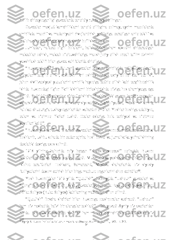 b о ‘lib chiqayotganligi gazetalarda tanqidiy ruhda qayd qilingan.
Gazetalar   mavjud   kamchiliklarni   tanqid   qilibgina   qolmay,   ayrim   maqolalarda
amirlikda   maorif   va   madaniyatni   rivojlantirish   y о ‘llariga   qaratilgan   aniq   taklif   va
mulohazalar bildirilganligining guvohi b о ‘lish mumkin. 
Jumladan,   nafaqat   о ‘g‘il   bolalarni,   balki   qizlarni   ham   savodini   chiqaradigan
maktablar ochish, maktab   о ‘qituvchilariga maosh joriy qilish   orqali ta’lim   tizimini
yaxshilash taklifi bilan  gazeta sahifalarida chiqilgan. 
“Buxoroyi   tariff”   va   “Turon”   gazetalari   Buxoro   amirligida   milliy   demokratik
g‘oyalarni   targ‘ib   qilish,   savodxonlikni   oshirish   orqali   asriy   qoloqlikdan   qutilish,
jahon   sivilizatsiyasi   yutuqlarini   amirlik   hayotiga   tadbiq   qilish   kabi   targ‘ibotchilik
ishida Buxorodagi ilg‘or fikrli kishilarni birlashtirishda   о ‘ziga hos ahamiyatga ega
b о ‘ldi.   Sadriddin   Ayniyning   e’tirof   etishicha,   “ushbu   ikki   gazeta   har   bir   narsadan
xabarsiz   Buxoro   aholisini   tarixdan,   siyosatdan,   jug‘rofiyadan,   musulmonlarning
halokat chuqurig‘a tushayotganlaridan xabardor qildilar. Yoshlar boshiga adabiyot,
qalam   va   о ‘qimoq   fikrlari   tushdi.   Otalar   eslariga   bola   tarbiyasi   va   о ‘qitmoq
xayollari keldi”.
“Buxoroyi   sharif”   va   “Turon”   gazetalari   orqali   Buxoroda   matbuotchilik   tarixi
boshlanib, ushbu  sohada bir qadar tajriba hosil b о ‘ldi va jurnalistika y о ‘nalishining
dastlabki davriga asos solindi.
1918   yilning   bahorida   r о ‘y   bergan   “Kolesov   voqeasi”   oqibatida   Buxoro
jadidlari   ta’qib   va   tazyiq   ostiga   olindi.   Muhojirlikka   yashashga   majbur   b о ‘lgan
islohot   tarafdorlari   Toshkent,   Samarqand,   Moskva   shaharlarida   о ‘z   siyosiy
faoliyatlarini davom ettirish bilan birga matbuot  organlarini  chop  ettirdilar 32
. 
Yosh   buxoroliklar   1919   yilda   “ Qutulish”,   1920   yilda   “Uchqun”   gazetalari   va
“Tong”  jurnalini chiqardilar. Ushbu  gazetalar  va jurnalda Fayzulla X о ‘jayev, Fitrat,
P о ‘lat Soliyev (Bulat Soliyev) kabilarning maqolalari e’lon qilindi. 
“Qutulish”   forscha   she’rlari   bilan   Buxoroga   otashporalar   sachratdi.   “Uchqun”
ham   о ‘z navbatida ba’zi bir alangalar tashladi” - deb yozadi Ayniy   о ‘z   asarlaridan
birida. Biroq ushbu  matbuot  nashrlari  ham  moddiy qiyinchiliklar, jadidlarning   о ‘z
32
 Ayniy S. Buxoro inqilobi tarixi uchun materiallar /Asarlar. 8 tomlik. T.1. -T., 1963. -B. 243.
24 